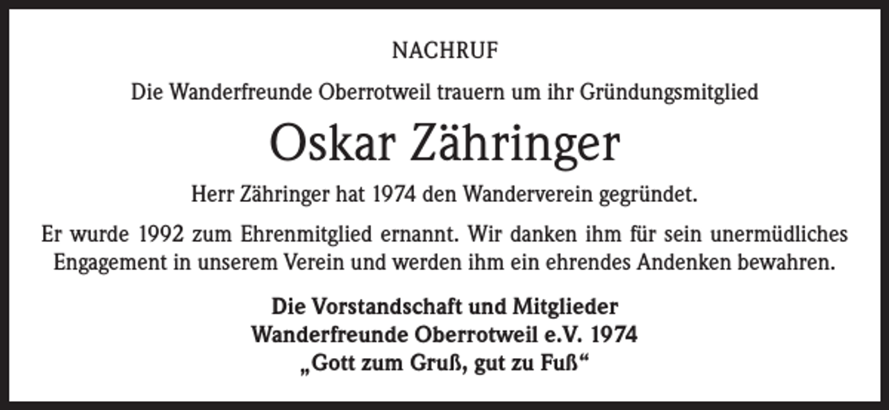 <p>NACHRUF<br />Die Wanderfreunde Oberrotweil trauern um ihr Gründungsmitglied</p><p>Oskar Zähringer<br />Herr Zähringer hat 1974 den Wanderverein gegründet.<br />Er wurde 1992 zum Ehrenmitglied ernannt. Wir danken ihm für sein unermüdliches<br />Engagement in unserem Verein und werden ihm ein ehrendes Andenken bewahren.<br />Die Vorstandschaft und Mitglieder<br />Wanderfreunde Oberrotweil e.V. 1974<br />„Gott zum Gruß, gut zu Fuß“</p>