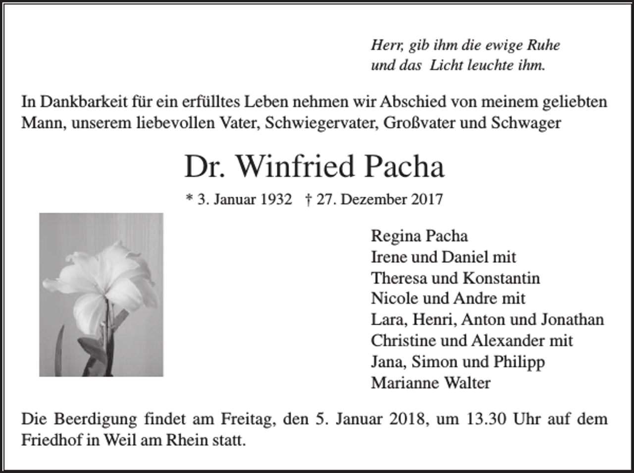 <p>Herr, gib ihm die ewige Ruhe<br />und das Licht leuchte ihm.</p><p>In Dankbarkeit für ein erfülltes Leben nehmen wir Abschied von meinem geliebten<br />Mann, unserem liebevollen Vater, Schwiegervater, Großvater und Schwager</p><p>Dr. Winfried Pacha<br />* 3. Januar 1932 † 27. Dezember 2017</p><p>Regina Pacha<br />Irene und Daniel mit<br />Theresa und Konstantin<br />Nicole und Andre mit<br />Lara, Henri, Anton und Jonathan<br />Christine und Alexander mit<br />Jana, Simon und Philipp<br />Marianne Walter<br />Die Beerdigung findet am Freitag, den 5. Januar 2018, um 13.30 Uhr auf dem<br />Friedhof in Weil am Rhein statt.</p>