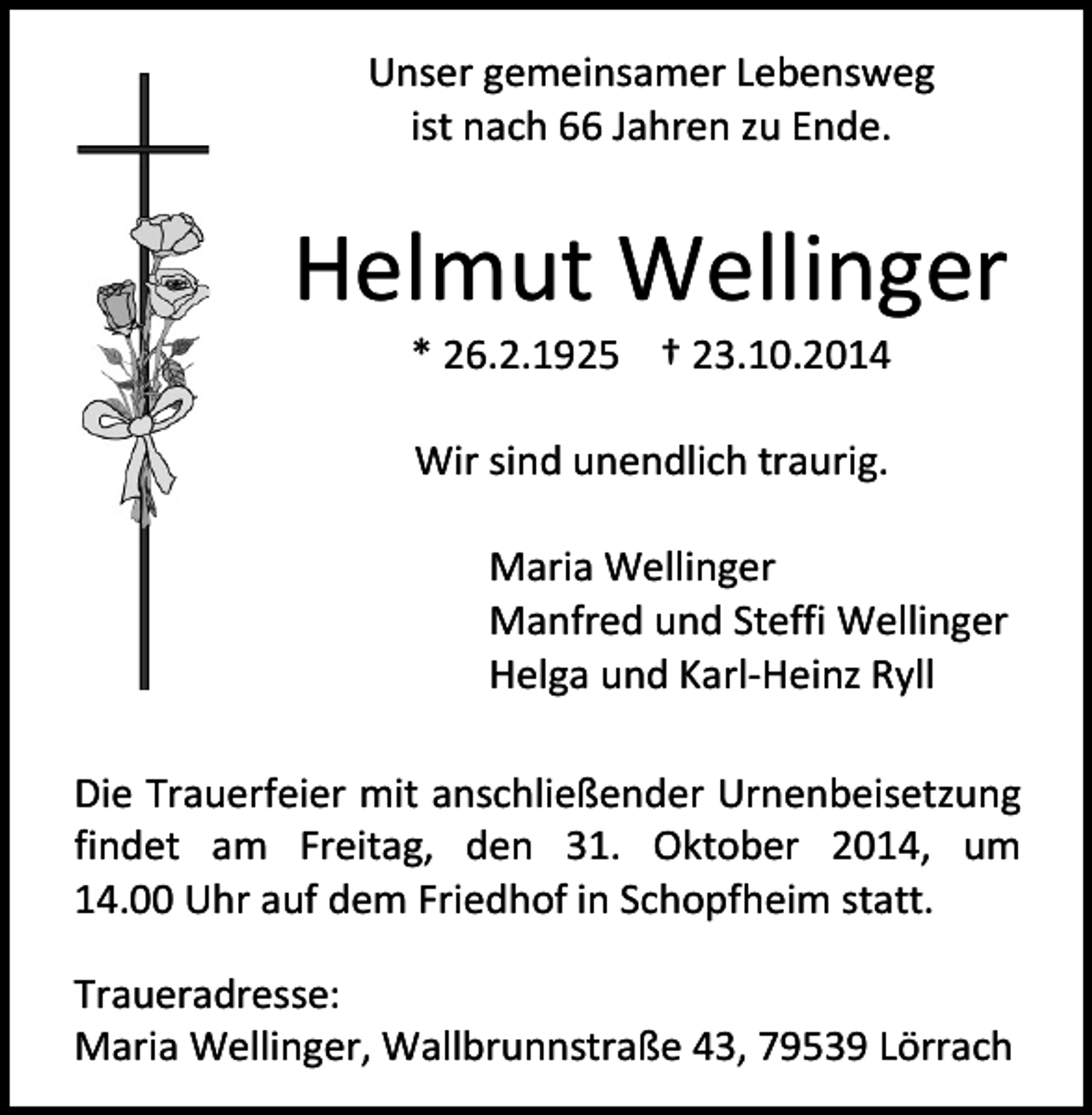 <p>Unser gemeinsamer Lebensweg<br />ist nach 66 Jahren zu Ende.</p><p>Helmut Wellinger<br />* 26.2.1925 † 23.10.2014<br />Wir sind unendlich traurig.<br />Maria Wellinger<br />Manfred und Steffi Wellinger<br />Helga und Karl-Heinz Ryll<br />Die Trauerfeier mit anschließender Urnenbeisetzung<br />findet am Freitag, den 31. Oktober 2014, um<br />14.00 Uhr auf dem Friedhof in Schopfheim statt.<br />Traueradresse:<br />Maria Wellinger, Wallbrunnstraße 43, 79539 Lörrach</p>