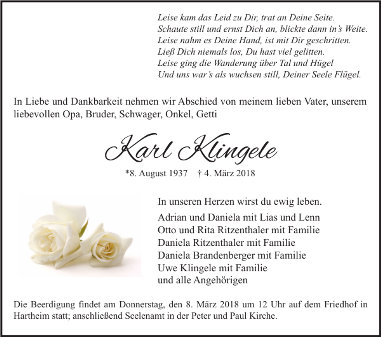 <p>L eis e kkam<br />Leise<br />a m ddas<br />as LLeid<br />ei d zzu<br />u Dir,<br />Dir, trtrat<br />at aan<br />n Deine<br />D ei n e SSeite.<br />eit e.<br />SSchaute<br />c h a ut e still<br />still uund<br />n d er<br />ernst<br />nst Dich<br />Di c h aan,<br />n, bli<br />blickte<br />c kt e ddann<br />a n n iin’s<br />n’s Weite.<br />Weit e.<br />LLeise<br />eis e nnahm<br />a h m es<br />es Deine<br />D ei n e Hand,<br />H a n d, ist<br />ist mit<br />mit Dir<br />Dir ggeschritten.<br />es c hritt e n.<br />Ließ<br />Li<br />e ß Dich<br />Di c h ni<br />niemals<br />e m als llos,<br />os, Du<br />D u hhast<br />ast viviel<br />el ggelitten.<br />elitt e n.<br />LLeise<br />eis e gi<br />ging<br />n g di<br />die<br />e Wanderung<br />W a n d er u n g üüber<br />b er TTal<br />al uund<br />n d Hügel<br />H ü g el<br />UUnd<br />n d uuns<br />ns wwar’s<br />ar’s als<br />als wwuchsen<br />u c hs e n still,<br />still, DDeiner<br />ei n er SSeele<br />e el e FlFlügel.<br />ü g el.</p><p>I n Liebe<br />In<br />Li e b e und<br />u n d Dankbarkeit<br />D a n k b ar k eit nehmen<br />n e h m e n wir<br />wir Abschied<br />A bs c hi e d von<br />v o n meinem<br />m ei n e m lilieben<br />e b e n Vater,<br />Vat er, unserem<br />u ns er e m<br />li<br />e b e v oll e n Opa,<br />O p a, Bruder,<br />Br u d er, Schwager,<br />S c h w a g er, Onkel,<br />O n k el, Getti<br />G etti<br />liebevollen</p><p>KKarl<br />arl Kli<br />Klingele<br />ngele<br />**8.<br />8. August<br />A u g ust 11937<br />9 3 7 †† 4.<br />4. März<br />M är z 22</p><p>IInn unseren<br />u ns er e n Herzen<br />H er z e n wirst<br />wirst du<br />d u ewig<br />e wi g lleben.<br />e b e n.<br />AAdrian<br />dri a n uund<br />n d DDaniela<br />a ni el a mit<br />mit LiLias<br />as uund<br />n d LLenn<br />enn<br />Ott<br />o uund<br />n d Rit<br />a Rit<br />z e nt h al er mit<br />mit FFamilie<br />a mili e<br />Otto<br />Rita<br />Ritzenthaler<br />Ritzenthaler<br />DDaniela<br />a ni el a Rit<br />z e nt h al er mit<br />mit FFamilie<br />a mili e<br />Brandenberger<br />DDaniela<br />a ni el a Br<br />a n d e n b er g er mit<br />mit FFamilie<br />a mili e<br />Klingele<br />UUwe<br />w e Kli<br />n g el e mit<br />mit FFamilie<br />a mili e<br />alle<br />uund<br />n d all<br />e Angehörigen<br />A n g e h öri g e n<br />Di e BBeerdigung<br />Die<br />e er di g u n g fifindet<br />n d et aam<br />m DDonnerstag,<br />o n n erst a g, dden<br />e n 8.8. März<br />M är z 22018<br />0 1 8 uum<br />m 11 UUhr<br />hr a auf<br />uf ddem<br />e m Fri<br />Friedhof<br />e d h of i nin<br />HHartheim<br />art h ei m ststatt;<br />att; aanschließend<br />ns c hli e ß e n d SSeelenamt<br />e el e n a mt i in<br />n dder<br />er PPeter<br />et er uund<br />n d PPaul<br />a ul Kir<br />Kirche.<br />c h e.</p>
