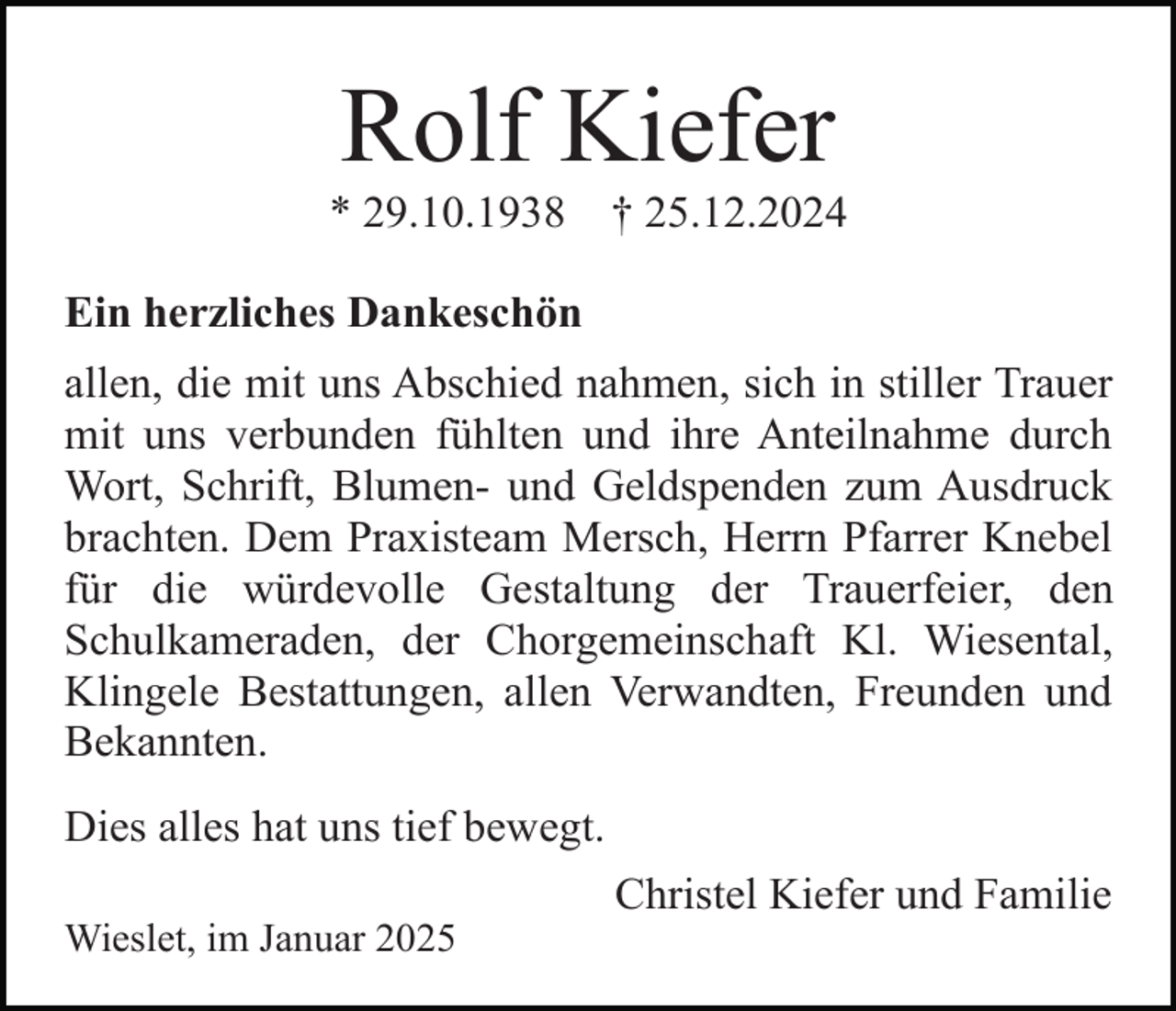 <p>Rolf Kiefer<br />* 29.10.1938</p><p>† 25.12.2024</p><p>Ein herzliches Dankeschön<br />allen, die mit uns Abschied nahmen, sich in stiller Trauer<br />mit uns verbunden fühlten und ihre Anteilnahme durch<br />Wort, Schrift, Blumen- und Geldspenden zum Ausdruck<br />brachten. Dem Praxisteam Mersch, Herrn Pfarrer Knebel<br />für die würdevolle Gestaltung der Trauerfeier, den<br />Schulkameraden, der Chorgemeinschaft Kl. Wiesental,<br />Klingele Bestattungen, allen Verwandten, Freunden und<br />Bekannten.<br />Dies alles hat uns tief bewegt.<br />Christel Kiefer und Familie<br />Wieslet, im Januar 2025</p>