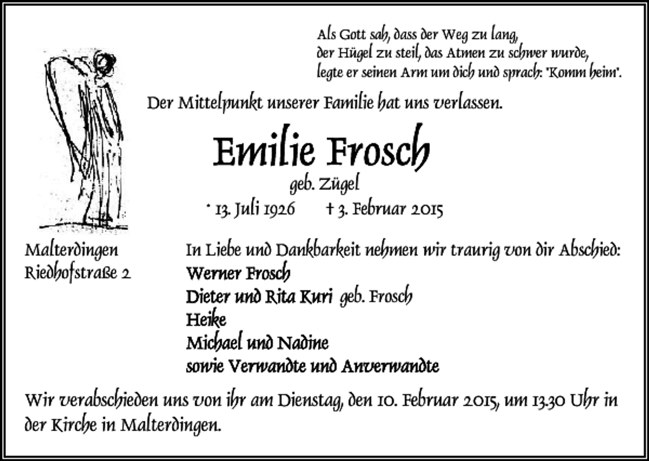 <p>Als Gott sah, dass der Weg zu lang,<br />der Hügel zu steil, das Atmen zu schwer wurde,<br />legte er seinen Arm um dich und sprach: "Komm heim".</p><p>Der Mittelpunkt unserer Familie hat uns verlassen.</p><p>geb. Zügel<br />* 13. Juli 1926<br />† 3. Februar 2015<br />Malterdingen<br />Riedhofstraße 2</p><p>In Liebe und Dankbarkeit nehmen wir traurig von dir Abschied:<br />geb. Frosch</p><p>Wir verabschieden uns von ihr am Dienstag, den 10. Februar 2015, um 13.30 Uhr in<br />der Kirche in Malterdingen.</p>
