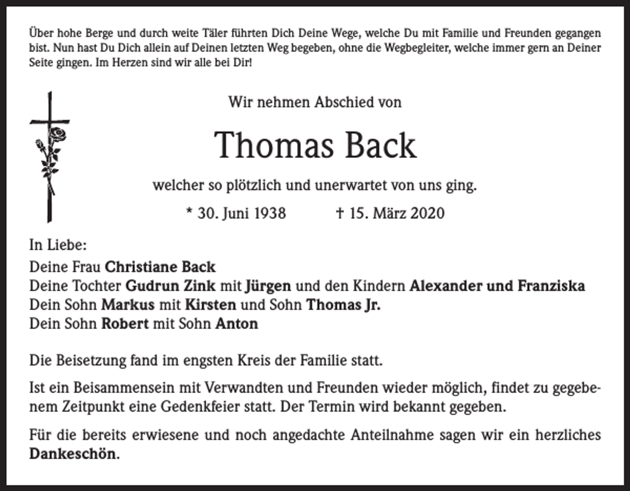 <p>Über hohe Berge und durch weite Täler führten Dich Deine Wege, welche Du mit Familie und Freunden gegangen<br />bist. Nun hast Du Dich allein auf Deinen letzten Weg begeben, ohne die Wegbegleiter, welche immer gern an Deiner<br />Seite gingen. Im Herzen sind wir alle bei Dir!</p><p>Wir nehmen Abschied von</p><p>Thomas Back<br />welcher so plötzlich und unerwartet von uns ging.<br />* 30. Juni 1938 † 15. März 2020<br />In Liebe:<br />Deine Frau Christiane Back<br />Deine Tochter Gudrun Zink mit Jürgen und den Kindern Alexander und Franziska<br />Dein Sohn Markus mit Kirsten und Sohn Thomas Jr.<br />Dein Sohn Robert mit Sohn Anton<br />Die Beisetzung fand im engsten Kreis der Familie statt.<br />Ist ein Beisammensein mit Verwandten und Freunden wieder möglich, findet zu gegebenem Zeitpunkt eine Gedenkfeier statt. Der Termin wird bekannt gegeben.<br />Für die bereits erwiesene und noch angedachte Anteilnahme sagen wir ein herzliches<br />Dankeschön.</p>
