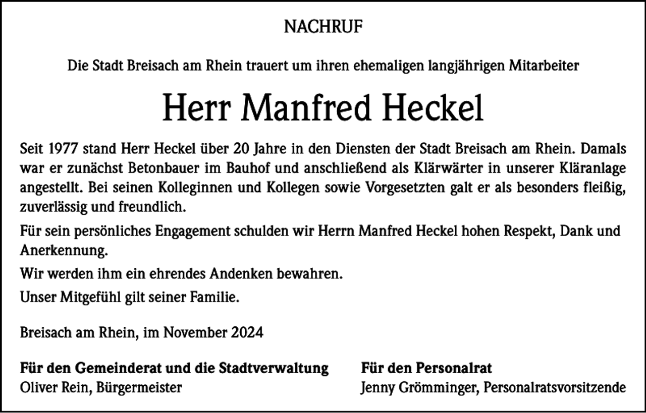 <p>NACHRUF<br />Die Stadt Breisach am Rhein trauert um ihren ehemaligen langjährigen Mitarbeiter</p><p>Herr Manfred Heckel<br />Seit 1977 stand Herr Heckel über 20 Jahre in den Diensten der Stadt Breisach am Rhein. Damals<br />war er zunächst Betonbauer im Bauhof und anschließend als Klärwärter in unserer Kläranlage<br />angestellt. Bei seinen Kolleginnen und Kollegen sowie Vorgesetzten galt er als besonders fleißig,<br />zuverlässig und freundlich.<br />Für sein persönliches Engagement schulden wir Herrn Manfred Heckel hohen Respekt, Dank und<br />Anerkennung.<br />Wir werden ihm ein ehrendes Andenken bewahren.<br />Unser Mitgefühl gilt seiner Familie.<br />Breisach am Rhein, im November 2024<br />Für den Gemeinderat und die Stadtverwaltung<br />Oliver Rein, Bürgermeister</p><p>Für den Personalrat<br />Jenny Grömminger, Personalratsvorsitzende</p>