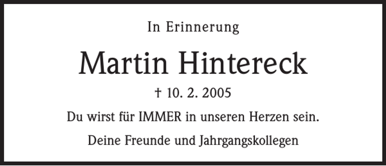 <p>In Erinnerung</p><p>Martin Hintereck<br />† 10. 2. 2005<br />Du wirst für IMMER in unseren Herzen sein.<br />Deine Freunde und Jahrgangskollegen</p>