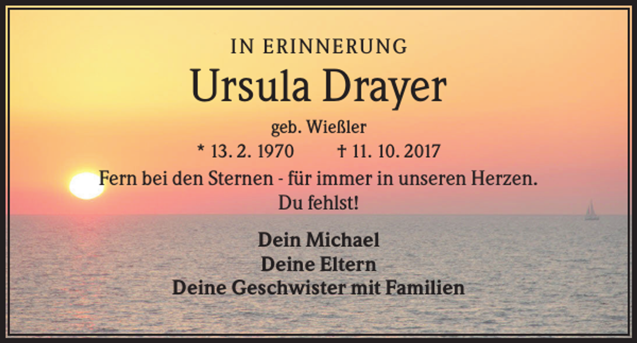 <p>IN ERINNERUNG</p><p>Ursula Drayer<br />geb. Wießler<br />* 13. 2. 1970<br />† 11. 10. 2017</p><p>Fern bei den Sternen - für immer in unseren Herzen.<br />Du fehlst!<br />Dein Michael<br />Deine Eltern<br />Deine Geschwister mit Familien</p>