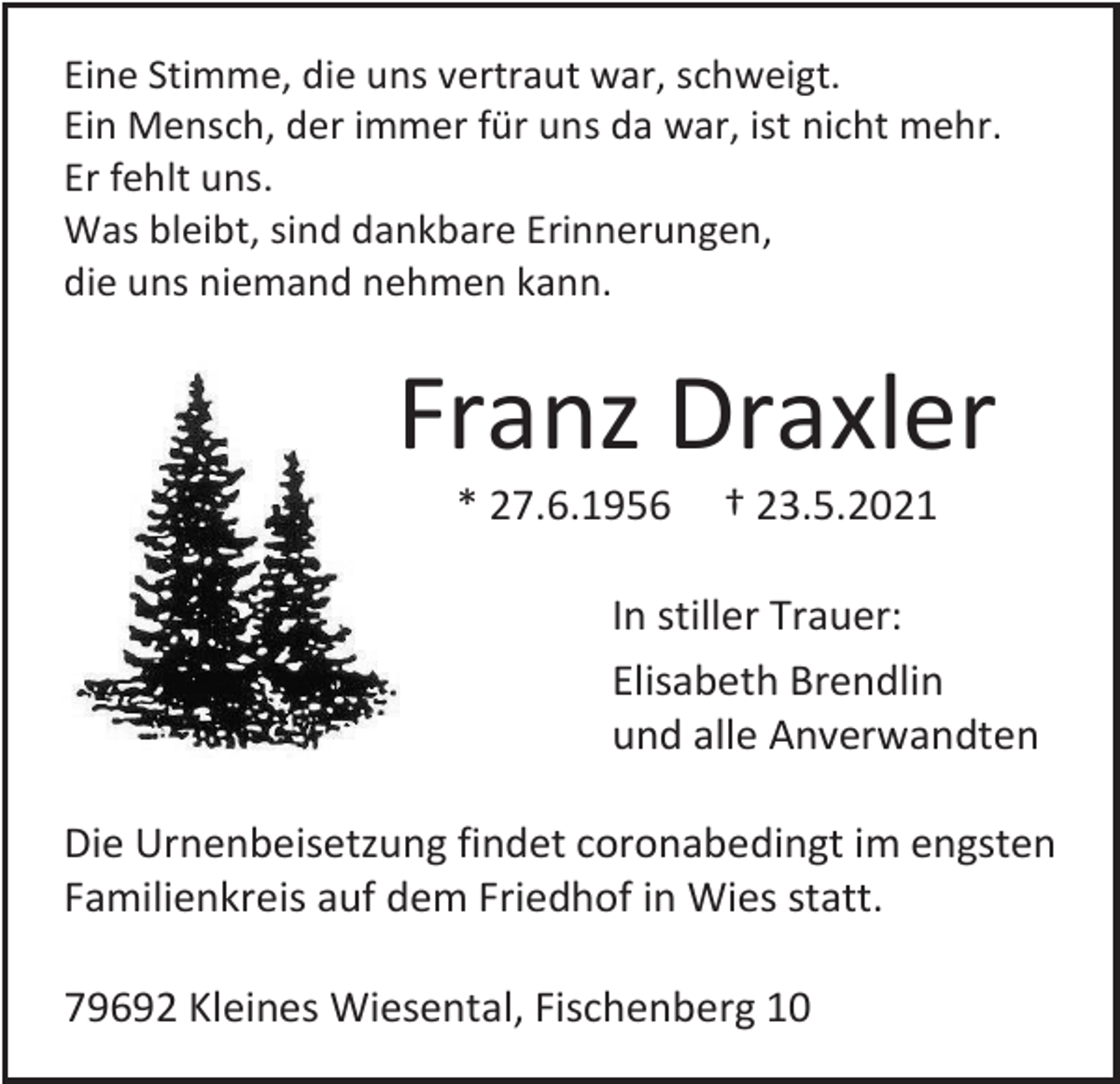 <p>Eine Stimme, die uns vertraut war, schweigt.<br />Ein Mensch, der immer für uns da war, ist nicht mehr.<br />Er fehlt uns.<br />Was bleibt, sind dankbare Erinnerungen,<br />die uns niemand nehmen kann.</p><p>Franz Draxler<br />* 27.6.1956</p><p>† 23.5.2021</p><p>In stiller Trauer:<br />Elisabeth Brendlin<br />und alle Anverwandten<br />Die Urnenbeisetzung findet coronabedingt im engsten<br />Familienkreis auf dem Friedhof in Wies statt.<br />79692 Kleines Wiesental, Fischenberg 10</p>