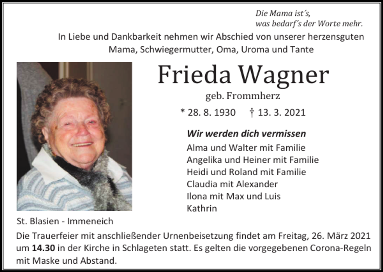 <p>Die Mama ist´s,<br />was bedarf´s der Worte mehr.</p><p>In Liebe und Dankbarkeit nehmen wir Abschied von unserer herzensguten<br />Mama, Schwiegermutter, Oma, Uroma und Tante</p><p>Frieda Wagner<br />geb. Frommherz<br />* 28. 8. 1930</p><p>† 13. 3. 2021</p><p>Wir werden dich vermissen<br />Alma und Walter mit Familie<br />Angelika und Heiner mit Familie<br />Heidi und Roland mit Familie<br />Claudia mit Alexander<br />Ilona mit Max und Luis<br />Kathrin<br />St. Blasien - Immeneich<br />Die Trauerfeier mit anschließender Urnenbeisetzung findet am Freitag, 26. März 2021<br />um 14.30 in der Kirche in Schlageten statt. Es gelten die vorgegebenen Corona-Regeln<br />mit Maske und Abstand.</p>