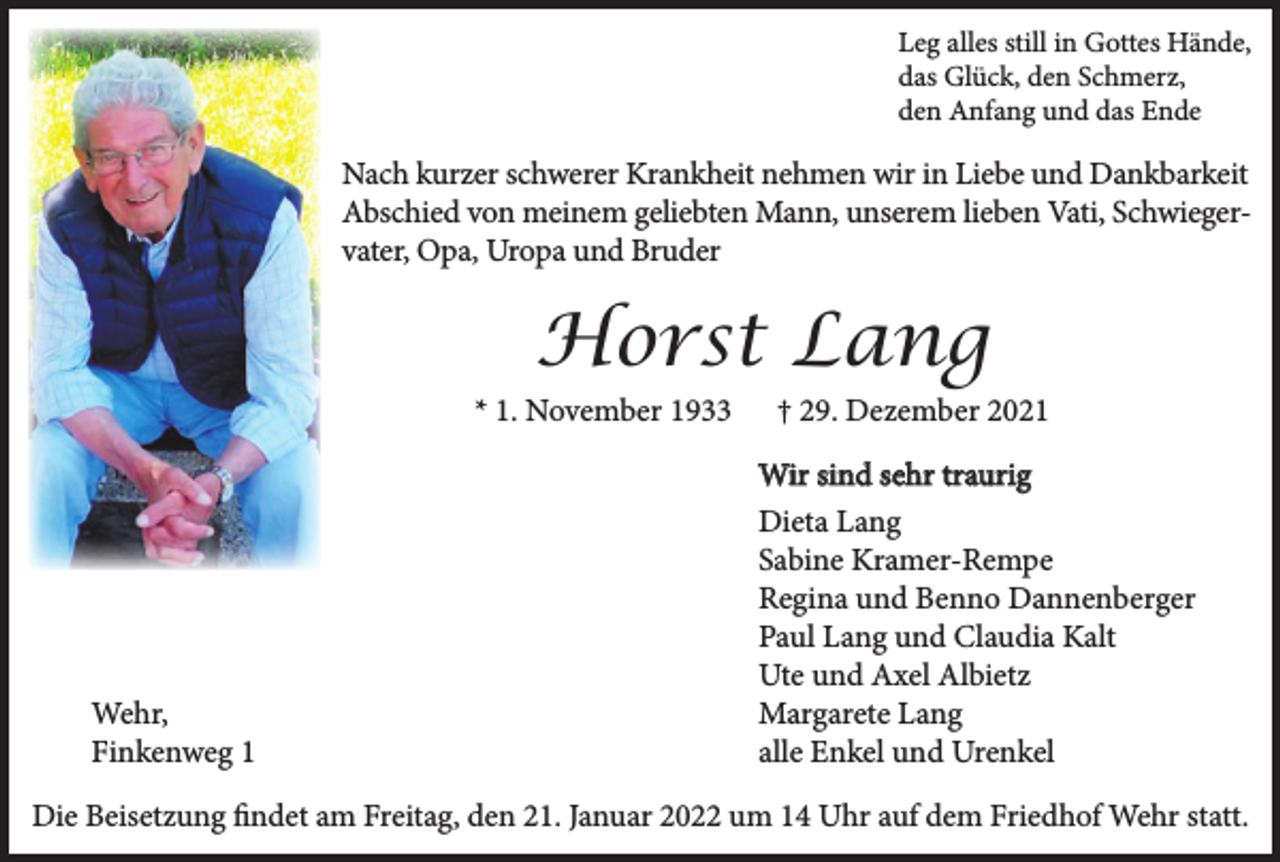 <p>Leg alles still in Gottes Hände,<br />das Glück, den Schmerz,<br />den Anfang und das Ende</p><p>Nach kurzer schwerer Krankheit nehmen wir in Liebe und Dankbarkeit<br />Abschied von meinem geliebten Mann, unserem lieben Vati, Schwiegervater, Opa, Uropa und Bruder</p><p>Horst Lang</p><p>* 1. November 1933</p><p>Wehr,<br />Finkenweg 1</p><p>† 29. Dezember 2021</p><p>Wir sind sehr traurig<br />Dieta Lang<br />Sabine Kramer-Rempe<br />Regina und Benno Dannenberger<br />Paul Lang und Claudia Kalt<br />Ute und Axel Albietz<br />Margarete Lang<br />alle Enkel und Urenkel</p><p>Die Beisetzung findet am Freitag, den 21. Januar 2022 um 14 Uhr auf dem Friedhof Wehr statt.</p>