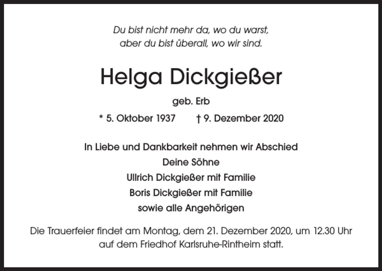 <p>Du bist nicht mehr da, wo du warst,<br />aber du bist überall, wo wir sind.</p><p>Helga Dickgießer<br />geb. Erb<br />* 5. Oktober 1937 † 9. Dezember 2020<br />In Liebe und Dankbarkeit nehmen wir Abschied<br />Deine Söhne<br />Ullrich Dickgießer mit Familie<br />Boris Dickgießer mit Familie<br />sowie alle Angehörigen<br />Die Trauerfeier findet am Montag, dem 21. Dezember 2020, um 12.30 Uhr<br />auf dem Friedhof Karlsruhe-Rintheim statt.</p>