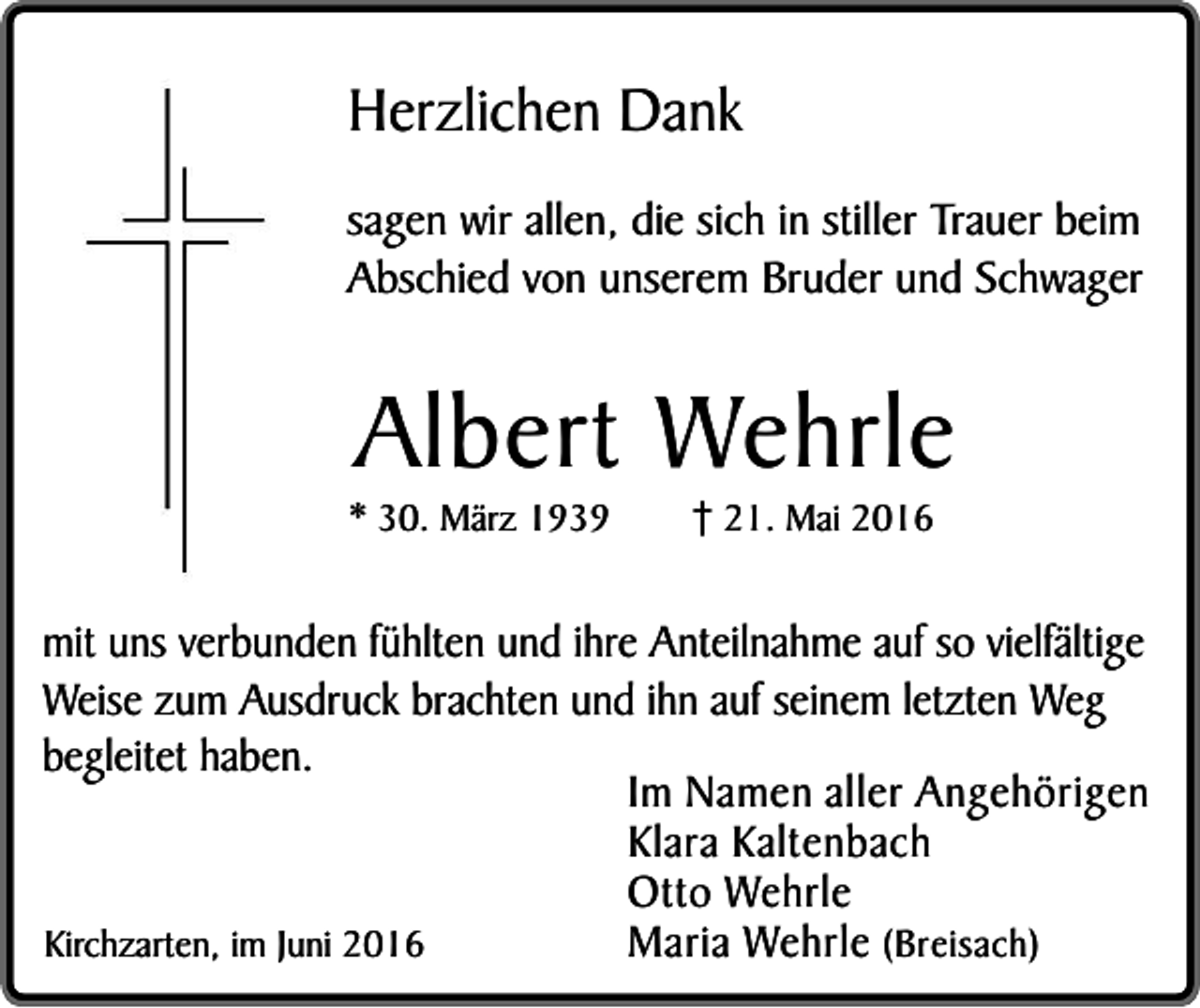 <p>Herzlichen Dank<br />sagen wir allen, die sich in stiller Trauer beim<br />Abschied von unserem Bruder und Schwager</p><p>Albert Wehrle</p><p>* 30. März 1939</p><p>21. Mai 2016</p><p>mit uns verbunden fühlten und ihre Anteilnahme auf so vielfältige<br />Weise zum Ausdruck brachten und ihn auf seinem letzten Weg<br />begleitet haben.<br />Im Namen aller Angehörigen<br />Klara Kaltenbach<br />Otto Wehrle<br />Maria Wehrle (Breisach)<br />Kirchzarten, im Juni 2016</p>