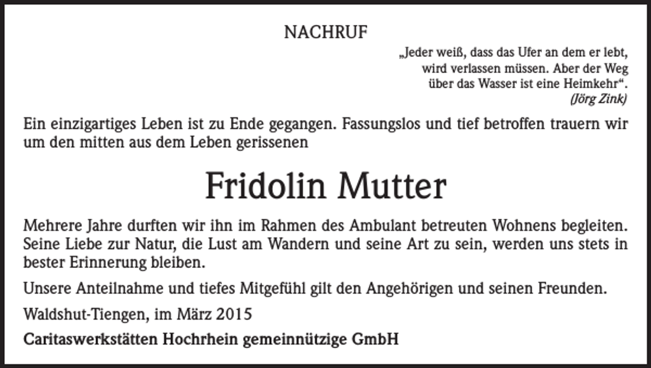 <p>NACHRUF<br />„Jeder weiß, dass das Ufer an dem er lebt,<br />wird verlassen müssen. Aber der Weg<br />über das Wasser ist eine Heimkehr“.<br />(Jörg Zink)</p><p>Ein einzigartiges Leben ist zu Ende gegangen. Fassungslos und tief betroffen trauern wir<br />um den mitten aus dem Leben gerissenen</p><p>Fridolin Mutter<br />Mehrere Jahre durften wir ihn im Rahmen des Ambulant betreuten Wohnens begleiten.<br />Seine Liebe zur Natur, die Lust am Wandern und seine Art zu sein, werden uns stets in<br />bester Erinnerung bleiben.<br />Unsere Anteilnahme und tiefes Mitgefühl gilt den Angehörigen und seinen Freunden.<br />Waldshut-Tiengen, im März 2015<br />Caritaswerkstätten Hochrhein gemeinnützige GmbH</p>