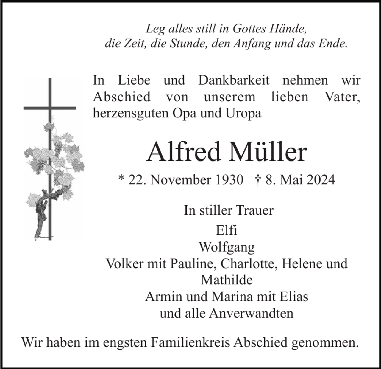 <p>Leg alles still in Gottes Hände,<br />die Zeit, die Stunde, den Anfang und das Ende.</p><p>In Liebe und Dankbarkeit nehmen wir<br />Abschied von unserem lieben Vater,<br />herzensguten Opa und Uropa</p><p>Alfred Müller<br />* 22. November 1930 † 8. Mai 2024<br />In stiller Trauer<br />Elfi<br />Wolfgang<br />Volker mit Pauline, Charlotte, Helene und<br />Mathilde<br />Armin und Marina mit Elias<br />und alle Anverwandten<br />Wir haben im engsten Familienkreis Abschied genommen.</p>