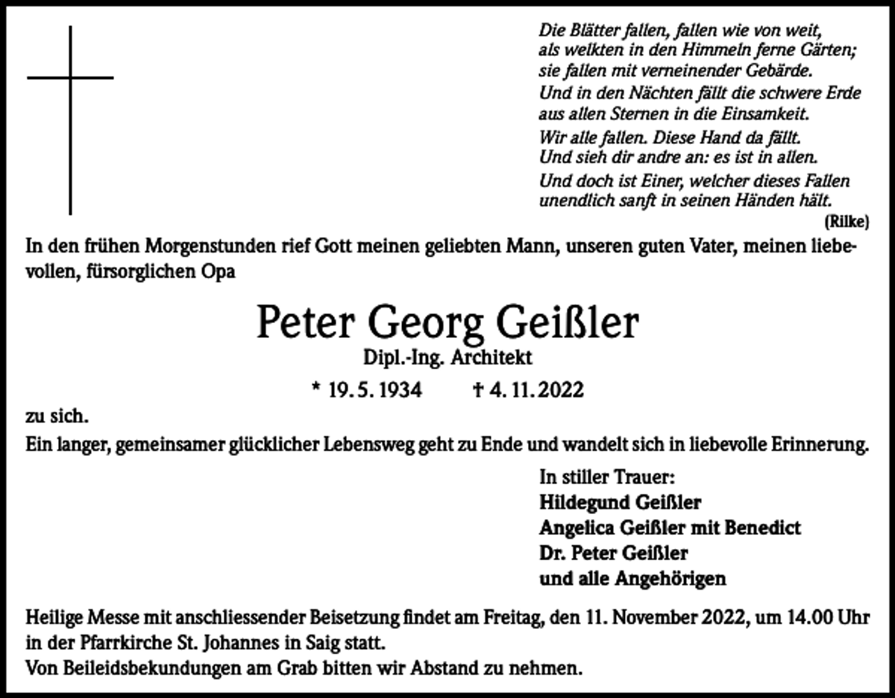 <p>Die Blätter fallen, fallen wie von weit,<br />als welkten in den Himmeln ferne Gärten;<br />sie fallen mit verneinender Gebärde.<br />Und in den Nächten fällt die schwere Erde<br />aus allen Sternen in die Einsamkeit.<br />Wir alle fallen. Diese Hand da fällt.<br />Und sieh dir andre an: es ist in allen.<br />Und doch ist Einer, welcher dieses Fallen<br />unendlich sanft in seinen Händen hält.<br />(Rilke)</p><p>In den frühen Morgenstunden rief Gott meinen geliebten Mann, unseren guten Vater, meinen liebevollen, fürsorglichen Opa</p><p>Peter Georg Geißler<br />Dipl.-Ing. Architekt<br />* 19. 5. 1934 † 4. 11. 2022</p><p>zu sich.<br />Ein langer, gemeinsamer glücklicher Lebensweg geht zu Ende und wandelt sich in liebevolle Erinnerung.<br />In stiller Trauer:<br />Hildegund Geißler<br />Angelica Geißler mit Benedict<br />Dr. Peter Geißler<br />und alle Angehörigen<br />Heilige Messe mit anschliessender Beisetzung findet am Freitag, den 11. November 2022, um 14.00 Uhr<br />in der Pfarrkirche St. Johannes in Saig statt.<br />Von Beileidsbekundungen am Grab bitten wir Abstand zu nehmen.</p>