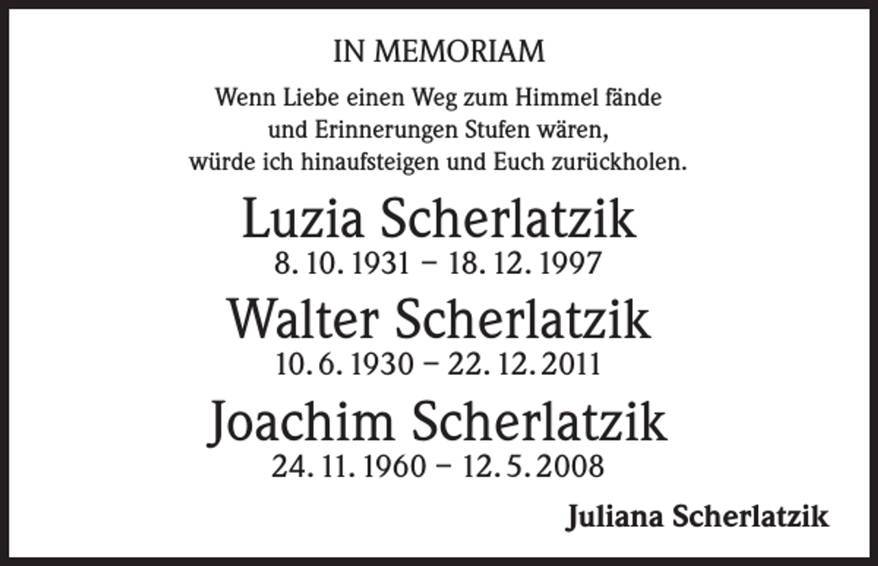 <p>IN MEMORIAM<br />Wenn Liebe einen Weg zum Himmel fände<br />und Erinnerungen Stufen wären,<br />würde ich hinaufsteigen und Euch zurückholen.</p><p>Luzia Scherlatzik<br />8. 10. 1931 – 18. 12. 1997</p><p>Walter Scherlatzik<br />10. 6. 1930 – 22. 12. 2011</p><p>Joachim Scherlatzik</p><p>24. 11. 1960 – 12. 5. 2008<br />Juliana Scherlatzik</p>