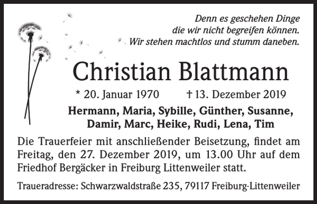 <p>Denn es geschehen Dinge<br />die wir nicht begreifen können.<br />Wir stehen machtlos und stumm daneben.</p><p>Christian Blattmann<br />* 20. Januar 1970<br />† 13. Dezember 2019<br />Hermann, Maria, Sybille, Günther, Susanne,<br />Damir, Marc, Heike, Rudi, Lena, Tim<br />Die Trauerfeier mit anschließender Beisetzung, findet am<br />Freitag, den 27. Dezember 2019, um 13.00 Uhr auf dem<br />Friedhof Bergäcker in Freiburg Littenweiler statt.<br />Traueradresse: Schwarzwaldstraße 235, 79117 Freiburg-Littenweiler</p>
