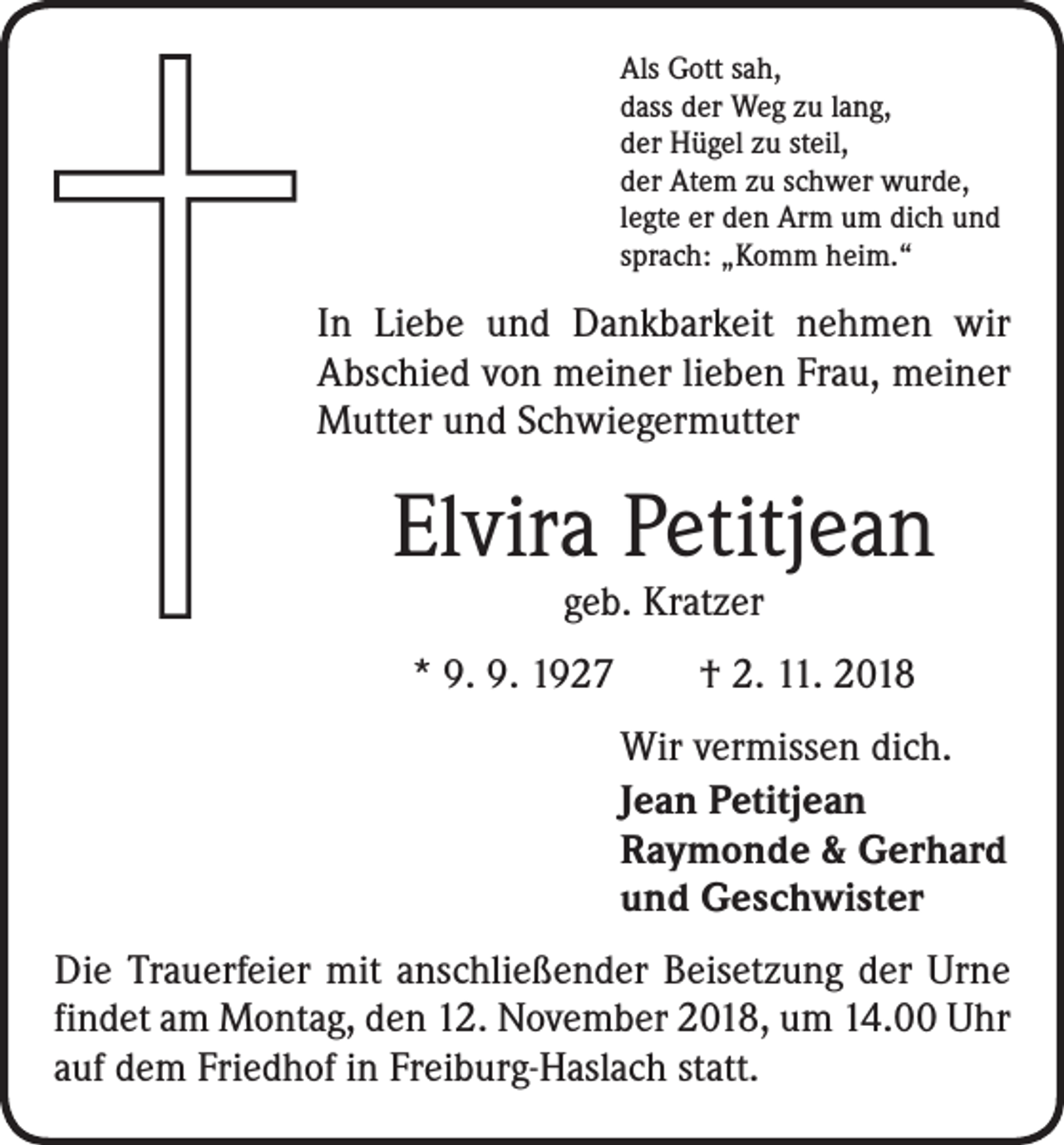<p>Als Gott sah,<br />dass der Weg zu lang,<br />der Hügel zu steil,<br />der Atem zu schwer wurde,<br />legte er den Arm um dich und<br />sprach: „Komm heim.“</p><p>In Liebe und Dankbarkeit nehmen wir<br />­A bschied von meiner lieben Frau, meiner<br />Mutter und Schwiegermutter</p><p>Elvira Petitjean<br />geb. Kratzer</p><p>* 9. 9. 1927 † 2. 11. 2018<br />Wir vermissen dich.<br />Jean Petitjean<br />Raymonde &amp; Gerhard<br />und Geschwister<br />Die Trauerfeier mit anschließender Beisetzung der Urne<br />findet am Montag, den 12. November 2018, um 14.00 Uhr<br />auf dem Friedhof in Freiburg-Haslach statt.</p>