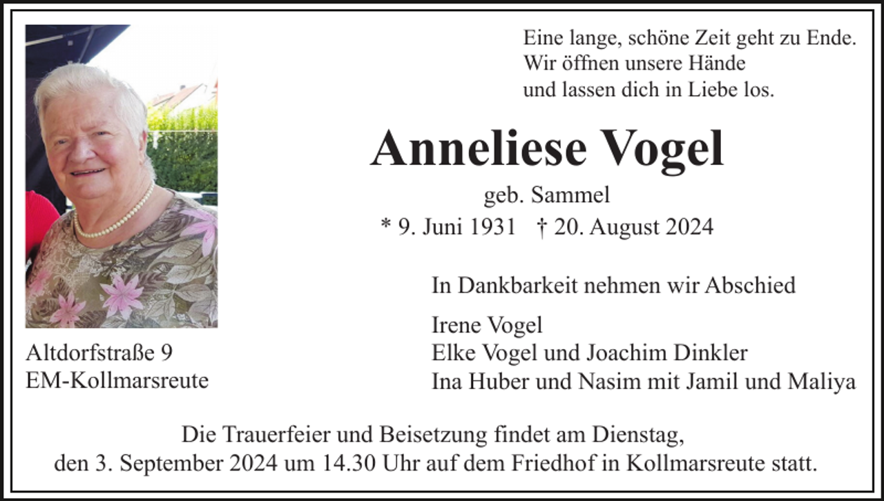 <p>Eine lange, schöne Zeit geht zu Ende.<br />Wir öffnen unsere Hände<br />und lassen dich in Liebe los.</p><p>Anneliese Vogel<br />geb. Sammel<br />* 9. Juni 1931 † 20. August 2024<br />In Dankbarkeit nehmen wir Abschied<br />Altdorfstraße 9<br />EM-Kollmarsreute</p><p>Irene Vogel<br />Elke Vogel und Joachim Dinkler<br />Ina Huber und Nasim mit Jamil und Maliya</p><p>Die Trauerfeier und Beisetzung findet am Dienstag,<br />den 3. September 2024 um 14.30 Uhr auf dem Friedhof in Kollmarsreute statt.</p>