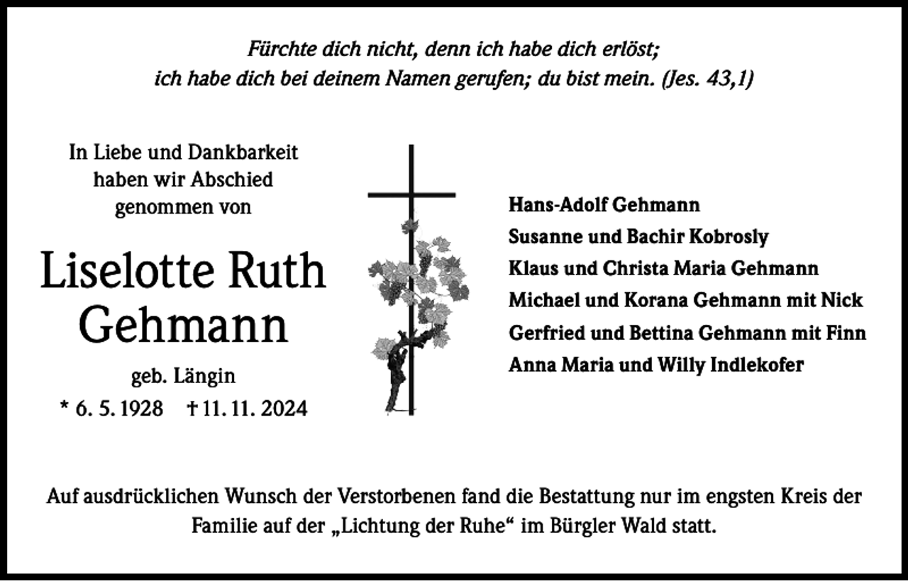 <p>Fürchte dich nicht, denn ich habe dich erlöst;<br />ich habe dich bei deinem Namen gerufen; du bist mein. (Jes. 43,1)<br />In Liebe und Dankbarkeit<br />haben wir Abschied<br />genommen von</p><p>Liselotte Ruth<br />Gehmann<br />geb. Längin<br />* 6. 5. 1928 † 11. 11. 2024</p><p>Hans-Adolf Gehmann<br />Susanne und Bachir Kobrosly<br />Klaus und Christa Maria Gehmann<br />Michael und Korana Gehmann mit Nick<br />Gerfried und Bettina Gehmann mit Finn<br />Anna Maria und Willy Indlekofer</p><p>Auf ausdrücklichen Wunsch der Verstorbenen fand die Bestattung nur im engsten Kreis der<br />Familie auf der „Lichtung der Ruhe“ im Bürgler Wald statt.</p>