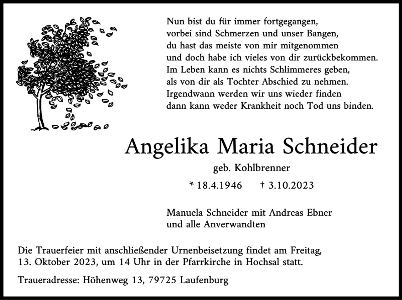 <p>Nun bist du für immer fortgegangen,<br />vorbei sind Schmerzen und unser Bangen,<br />du hast das meiste von mir mitgenommen<br />und doch habe ich vieles von dir zurückbekommen.<br />Im Leben kann es nichts Schlimmeres geben,<br />als von dir als Tochter Abschied zu nehmen.<br />Irgendwann werden wir uns wieder finden<br />dann kann weder Krankheit noch Tod uns binden.</p><p>Angelika Maria Schneider<br />geb. Kohlbrenner<br />* 18.4.1946</p><p>† 3.10.2023</p><p>Manuela Schneider mit Andreas Ebner<br />und alle Anverwandten<br />Die Trauerfeier mit anschließender Urnenbeisetzung findet am Freitag,<br />13. Oktober 2023, um 14 Uhr in der Pfarrkirche in Hochsal statt.<br />Traueradresse: Höhenweg 13, 79725 Laufenburg</p>