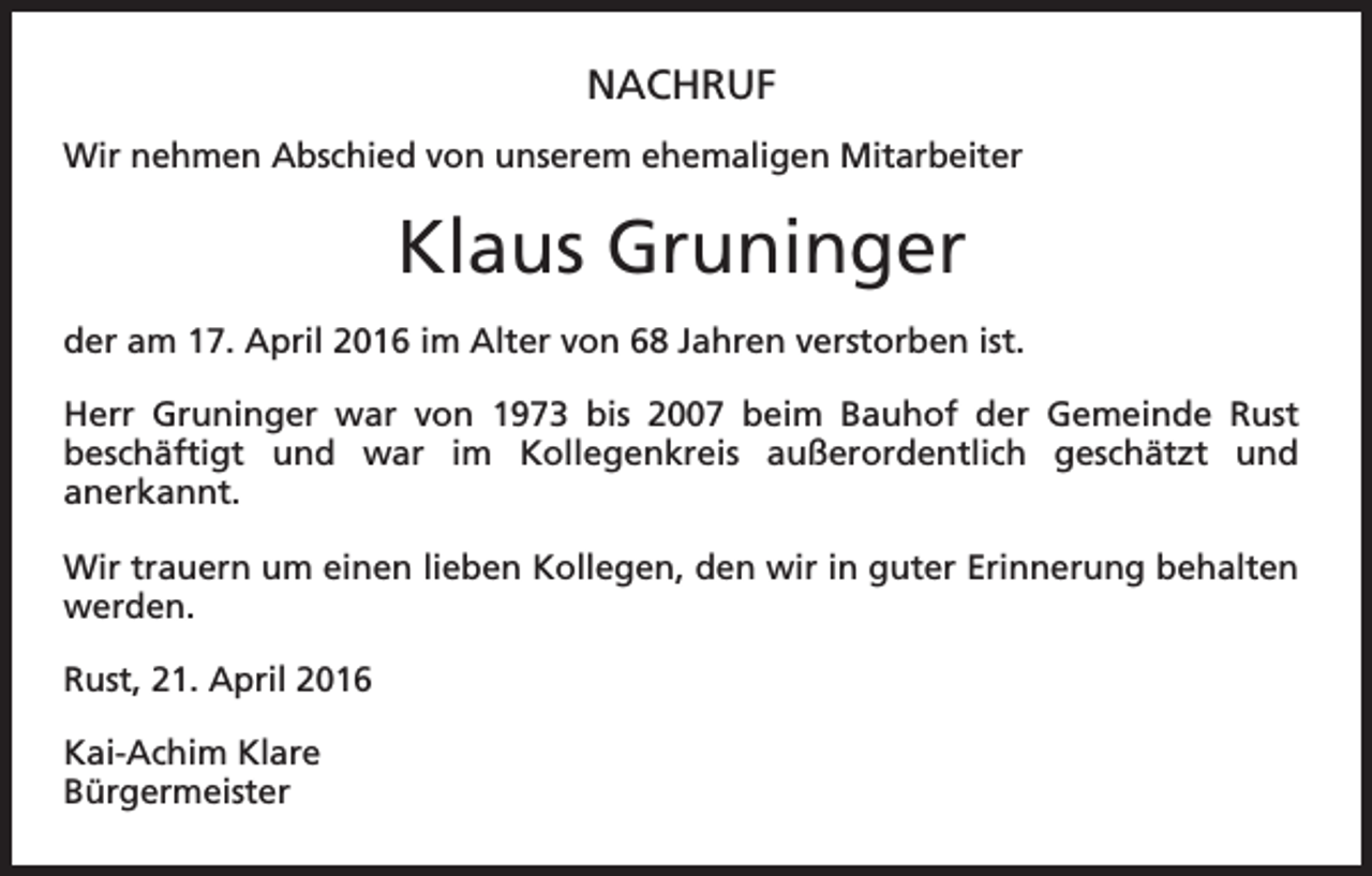 <p>NACHRUF<br />Wir nehmen Abschied von unserem ehemaligen Mitarbeiter</p><p>Klaus Gruninger<br />der am 17. April 2016 im Alter von 68 Jahren verstorben ist.<br />Herr Gruninger war von 1973 bis 2007 beim Bauhof der Gemeinde Rust<br />beschäftigt und war im Kollegenkreis außerordentlich geschätzt und<br />­<br />­anerkannt.<br />Wir trauern um einen lieben Kollegen, den wir in guter Erinnerung behalten<br />werden.<br />Rust, 21. April 2016<br />Kai-Achim Klare<br />Bürgermeister</p>