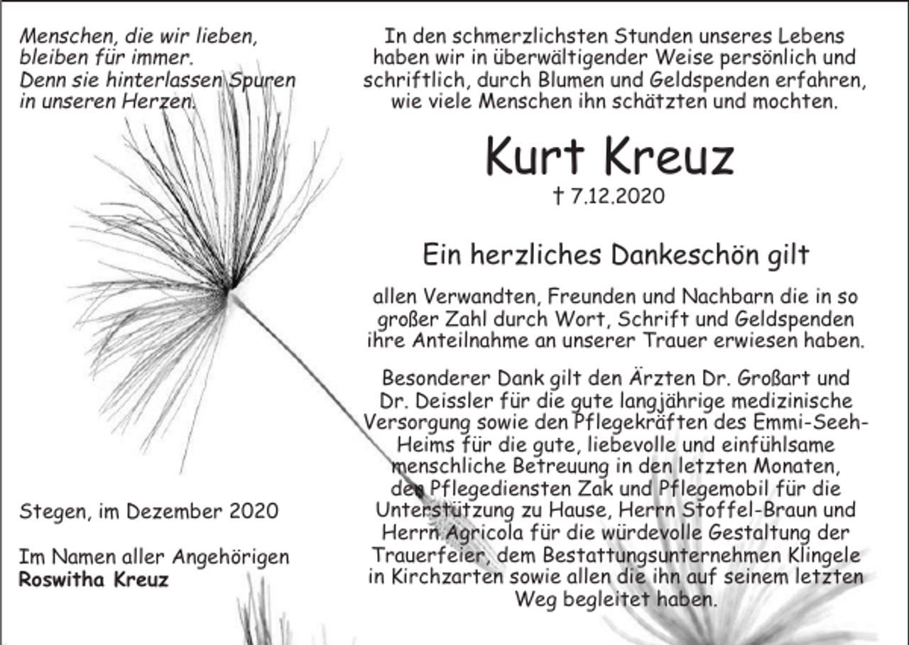 <p>Menschen, die wir lieben,<br />bleiben für immer.<br />Denn sie hinterlassen Spuren<br />in unseren Herzen.</p><p>In den schmerzlichsten Stunden unseres Lebens<br />haben wir in überwältigender Weise persönlich und<br />schriftlich, durch Blumen und Geldspenden erfahren,<br />wie viele Menschen ihn schätzten und mochten.</p><p>Kurt Kreuz<br />† 7.12.2020</p><p>Ein herzliches Dankeschön gilt<br />allen Verwandten, Freunden und Nachbarn die in so<br />großer Zahl durch Wort, Schrift und Geldspenden<br />ihre Anteilnahme an unserer Trauer erwiesen haben.</p><p>Stegen, im Dezember 2020<br />Im Namen aller Angehörigen<br />Roswitha Kreuz</p><p>Besonderer Dank gilt den Ärzten Dr. Großart und<br />Dr. Deissler für die gute langjährige medizinische<br />Versorgung sowie den Pflegekräften des Emmi-SeehHeims für die gute, liebevolle und einfühlsame<br />menschliche Betreuung in den letzten Monaten,<br />den Pflegediensten Zak und Pflegemobil für die<br />Unterstützung zu Hause, Herrn Stoffel-Braun und<br />Herrn Agricola für die würdevolle Gestaltung der<br />Trauerfeier, dem Bestattungsunternehmen Klingele<br />in Kirchzarten sowie allen die ihn auf seinem letzten<br />Weg begleitet haben.</p>