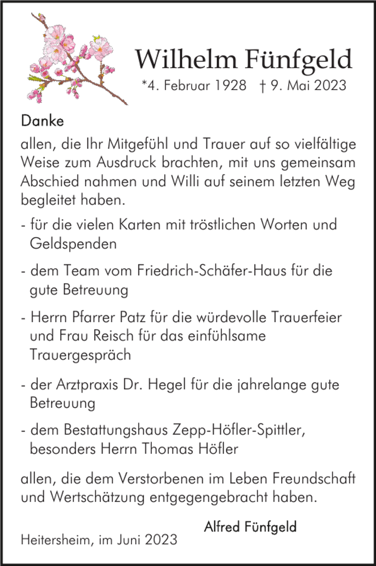 <p>Wilhelm Fünfgeld<br />*4. Februar 1928 † 9. Mai 2023</p><p>allen, die Ihr Mitgefühl und Trauer auf so vielfältige<br />Weise zum Ausdruck brachten, mit uns gemeinsam<br />Abschied nahmen und Willi auf seinem letzten Weg<br />begleitet haben.<br />- für die vielen Karten mit tröstlichen Worten und<br />Geldspenden<br />- dem Team vom Friedrich-Schäfer-Haus für die<br />gute Betreuung<br />- Herrn Pfarrer Patz für die würdevolle Trauerfeier<br />und Frau Reisch für das einfühlsame<br />Trauergespräch<br />- der Arztpraxis Dr. Hegel für die jahrelange gute<br />Betreuung<br />- dem Bestattungshaus Zepp-Höfler-Spittler,<br />besonders Herrn Thomas Höfler<br />allen, die dem Verstorbenen im Leben Freundschaft<br />und Wertschätzung entgegengebracht haben.<br />Heitersheim, im Juni 2023</p>