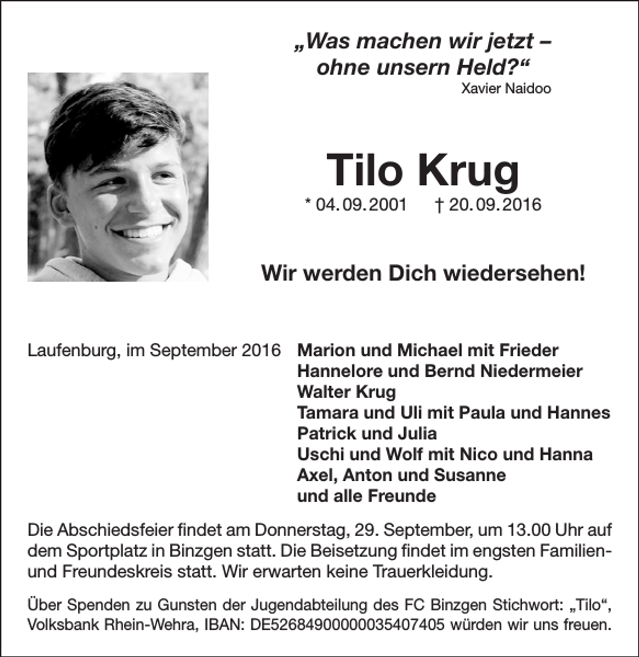 <p>„Was machen wir jetzt –<br />ohne unsern Held?“<br />Xavier Naidoo</p><p>Tilo Krug</p><p>* 04. 09. 2001 † 20. 09. 2016</p><p>Wir werden Dich wiedersehen!<br />Laufenburg, im September 2016</p><p>Marion und Michael mit Frieder<br />Hannelore und Bernd Niedermeier<br />Walter Krug<br />Tamara und Uli mit Paula und Hannes<br />Patrick und Julia<br />Uschi und Wolf mit Nico und Hanna<br />Axel, Anton und Susanne<br />und alle Freunde</p><p>Die Abschiedsfeier findet am Donnerstag, 29. September, um 13.00 Uhr auf<br />dem Sportplatz in Binzgen statt. Die Beisetzung findet im engsten Familienund Freundeskreis statt. Wir erwarten keine Trauerkleidung.<br />Über Spenden zu Gunsten der Jugendabteilung des FC Binzgen Stichwort: „Tilo“,<br />Volksbank Rhein-Wehra, IBAN: DE52684900000035407405 würden wir uns freuen.</p>