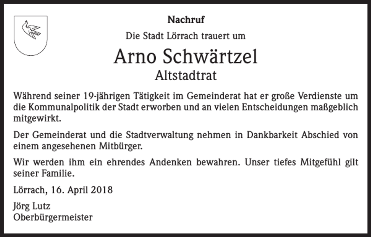 <p>Nachruf<br />Die Stadt Lörrach trauert um</p><p>Arno Schwärtzel<br />Altstadtrat</p><p>Während seiner 19-jährigen Tätigkeit im Gemeinderat hat er große Verdienste um<br />die Kommunalpolitik der Stadt erworben und an vielen Entscheidungen maßgeblich<br />mitgewirkt.<br />Der Gemeinderat und die Stadtverwaltung nehmen in Dankbarkeit Abschied von<br />einem angesehenen Mitbürger.<br />Wir werden ihm ein ehrendes Andenken bewahren. Unser tiefes Mitgefühl gilt<br />seiner Familie.<br />Lörrach, 16. April 2018<br />Jörg Lutz<br />Oberbürgermeister</p>