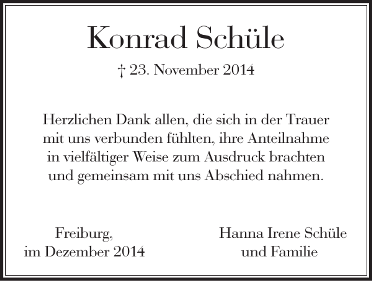 <p>Konrad Schüle<br />† 23. November 2014<br />Herzlichen Dank allen, die sich in der Trauer<br />mit uns verbunden fühlten, ihre Anteilnahme<br />in vielfältiger Weise zum Ausdruck brachten<br />und gemeinsam mit uns Abschied nahmen.</p><p>Freiburg,<br />im Dezember 2014</p><p>Hanna Irene Schüle<br />und Familie</p>