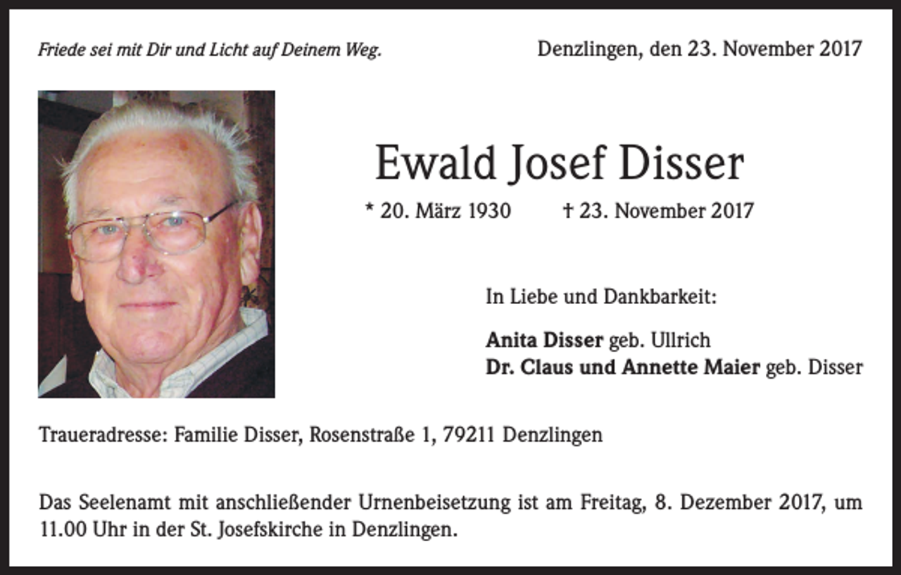 <p>Friede sei mit Dir und Licht auf Deinem Weg.</p><p>Denzlingen, den 23. November 2017</p><p>Ewald Josef Disser<br />* 20. März 1930</p><p>† 23. November 2017</p><p>In Liebe und Dankbarkeit:<br />Anita Disser geb. Ullrich<br />Dr. Claus und Annette Maier geb. Disser<br />Traueradresse: Familie Disser, Rosenstraße 1, 79211 Denzlingen<br />Das Seelenamt mit anschließender Urnenbeisetzung ist am Freitag, 8. Dezember 2017, um<br />11.00 Uhr in der St. Josefskirche in Denzlingen.</p>