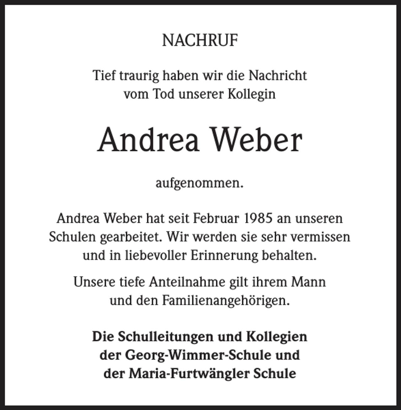 <p>NACHRUF<br />Tief traurig haben wir die Nachricht<br />vom Tod unserer Kollegin</p><p>Andrea Weber<br />aufgenommen.<br />Andrea Weber hat seit Februar 1985 an unseren<br />Schulen gearbeitet. Wir werden sie sehr vermissen<br />und in liebevoller Erinnerung behalten.<br />Unsere tiefe Anteilnahme gilt ihrem Mann<br />und den Familienangehörigen.<br />Die Schulleitungen und Kollegien<br />der Georg-Wimmer-Schule und<br />der Maria-Furtwängler Schule</p>