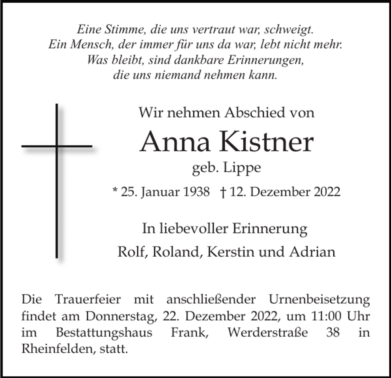 <p>Eine Stimme, die uns vertraut war, schweigt.<br />Ein Mensch, der immer für uns da war, lebt nicht mehr.<br />Was bleibt, sind dankbare Erinnerungen,<br />die uns niemand nehmen kann.</p><p>Wir nehmen Abschied von</p><p>Anna Kistner<br />geb. Lippe</p><p>* 25. Januar 1938 † 12. Dezember 2022</p><p>In liebevoller Erinnerung<br />Rolf, Roland, Kerstin und Adrian<br />Die Trauerfeier mit anschließender Urnenbeisetzung<br />findet am Donnerstag, 22. Dezember 2022, um 11:00 Uhr<br />im Bestattungshaus Frank, Werderstraße 38 in<br />Rheinfelden, statt.</p>