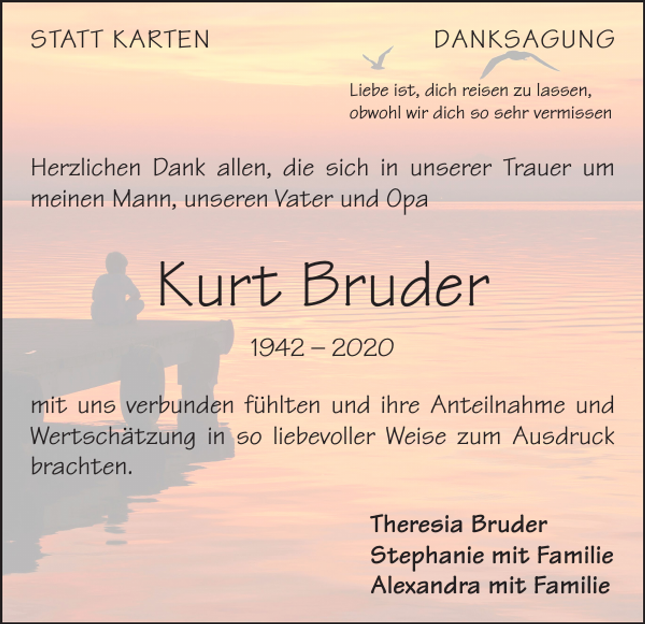 <p>STATT KARTEN</p><p>DANKSAGUNG<br />Liebe ist, dich reisen zu lassen,<br />obwohl wir dich so sehr vermissen</p><p>Herzlichen Dank allen, die sich in unserer Trauer um<br />meinen Mann, unseren Vater und Opa</p><p>Kurt Bruder<br />1942 – 2020<br />mit uns verbunden fühlten und ihre Anteilnahme und<br />Wertschätzung in so liebevoller Weise zum Ausdruck<br />brachten.<br />Theresia Bruder<br />Stephanie mit Familie<br />Alexandra mit Familie</p>