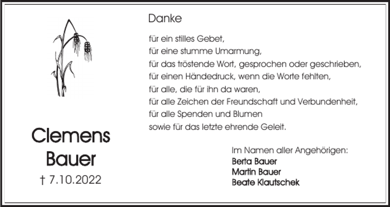 <p>Danke</p><p>Clemens<br />Bauer<br />† 7.10.2022</p><p>für ein stilles Gebet,<br />für eine stumme Umarmung,<br />für das tröstende Wort, gesprochen oder geschrieben,<br />für einen Händedruck, wenn die Worte fehlten,<br />für alle, die für ihn da waren,<br />für alle Zeichen der Freundschaft und Verbundenheit,<br />für alle Spenden und Blumen<br />sowie für das letzte ehrende Geleit.<br />Im Namen aller Angehörigen:<br />Berta Bauer<br />Martin Bauer<br />Beate Klautschek</p>