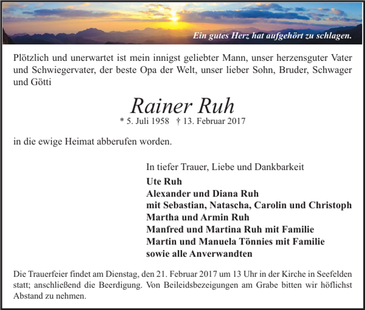 <p>Ein gutes Herz hat aufgehört zu schlagen.</p><p>Plötzlich und unerwartet ist mein innigst geliebter Mann, unser herzensguter Vater<br />und Schwiegervater, der beste Opa der Welt, unser lieber Sohn, Bruder, Schwager<br />und Götti</p><p>Rainer Ruh</p><p>* 5. Juli 1958 † 13. Februar 2017</p><p>in die ewige Heimat abberufen worden.<br />In tiefer Trauer, Liebe und Dankbarkeit<br />Ute Ruh<br />Alexander und Diana Ruh<br />mit Sebastian, Natascha, Carolin und Christoph<br />Martha und Armin Ruh<br />Manfred und Martina Ruh mit Familie<br />Martin und Manuela Tönnies mit Familie<br />sowie alle Anverwandten<br />Die Trauerfeier findet am Dienstag, den 21. Februar 2017 um 13 Uhr in der Kirche in Seefelden<br />statt; anschließend die Beerdigung. Von Beileidsbezeigungen am Grabe bitten wir höflichst<br />Abstand zu nehmen.</p>