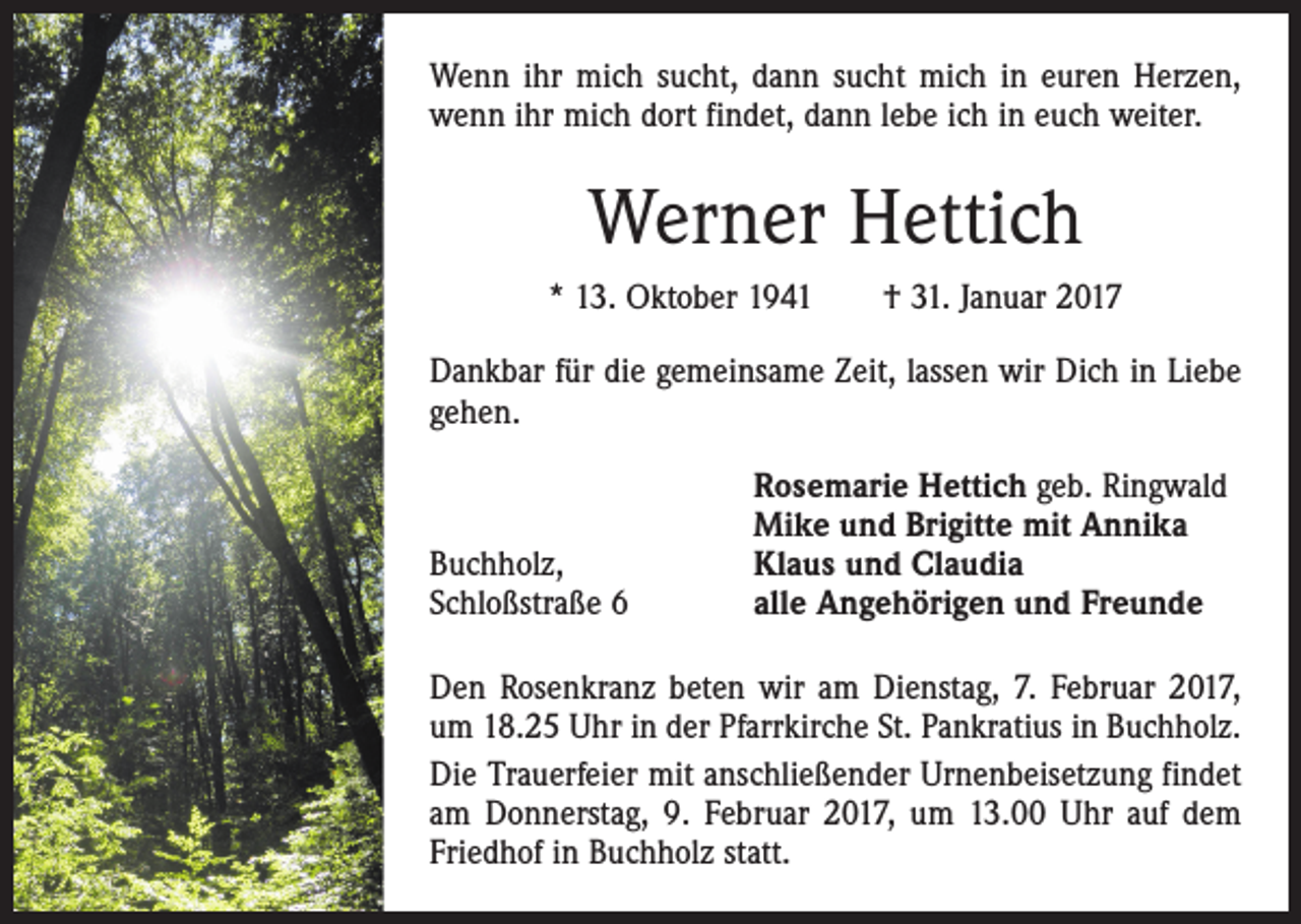 <p>Wenn ihr mich sucht, dann sucht mich in euren Herzen,<br />wenn ihr mich dort findet, dann lebe ich in euch weiter.</p><p>Werner Hettich<br />* 13. Oktober 1941 † 31. Januar 2017<br />Dankbar für die gemeinsame Zeit, lassen wir Dich in Liebe<br />gehen.</p><p>Buchholz,<br />Schloßstraße 6</p><p>Rosemarie Hettich geb. Ringwald<br />Mike und Brigitte mit Annika<br />Klaus und Claudia<br />alle Angehörigen und Freunde</p><p>Den Rosenkranz beten wir am Dienstag, 7. Februar 2017,<br />um 18.25 Uhr in der ­Pfarrkirche St. Pankratius in Buchholz.<br />Die Trauerfeier mit anschließender Urnenbeisetzung findet<br />am Donnerstag, 9. Februar 2017, um 13.00 Uhr auf dem<br />Friedhof in Buchholz statt.</p>
