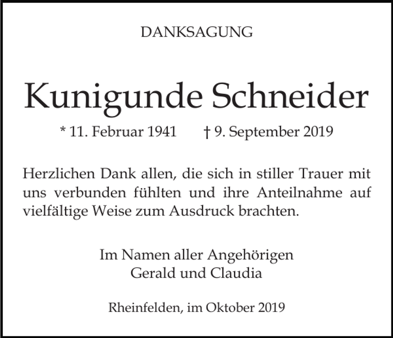<p>DANKSAGUNG</p><p>Kunigunde Schneider<br />* 11. Februar 1941</p><p>† 9. September 2019</p><p>Herzlichen Dank allen, die sich in stiller Trauer mit<br />uns verbunden fühlten und ihre Anteilnahme auf<br />vielfältige Weise zum Ausdruck brachten.<br />Im Namen aller Angehörigen<br />Gerald und Claudia<br />Rheinfelden, im Oktober 2019</p>