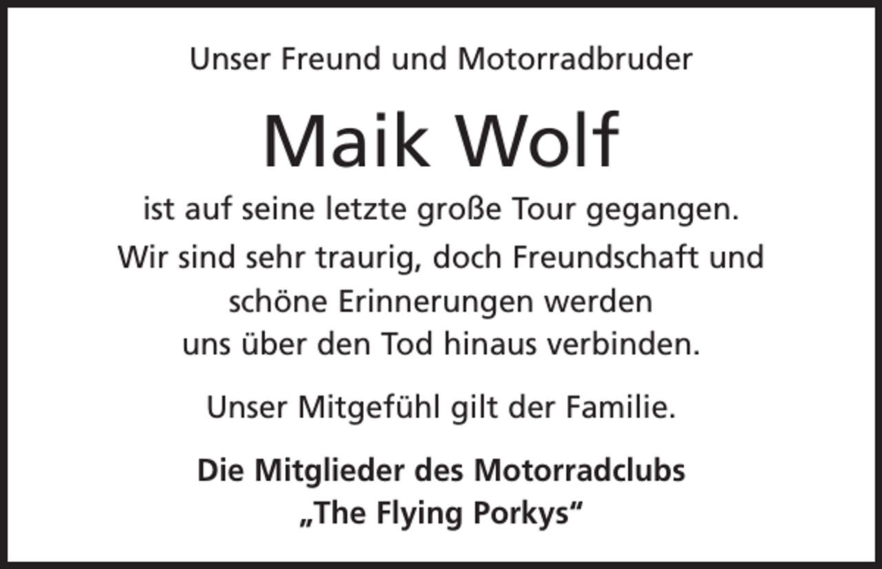<p>Unser Freund und Motorradbruder</p><p>Maik Wolf<br />ist auf seine letzte große Tour gegangen.<br />Wir sind sehr traurig, doch Freundschaft und<br />schöne Erinnerungen werden<br />uns über den Tod hinaus verbinden.<br />Unser Mitgefühl gilt der Familie.<br />Die Mitglieder des Motorradclubs<br />„The Flying Porkys“</p>