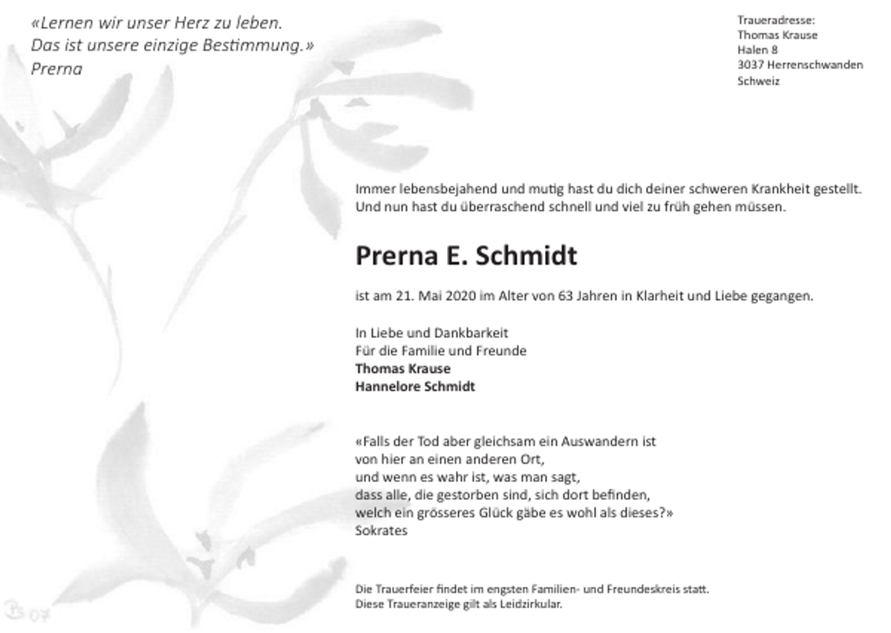 <p>Traueradresse:<br />Thomas Krause<br />Halen 8<br />3037 Herrenschwanden<br />Schweiz</p><p>«Lernen wir unser Herz zu leben.<br />Das ist unsere einzige Bestimmung.»<br />Prerna</p><p>Immer lebensbejahend und mutig hast du dich deiner schweren Krankheit gestellt.<br />Und nun hast du überraschend schnell und viel zu früh gehen müssen.</p><p>Prerna E. Schmidt<br />ist am 21. Mai 2020 im Alter von 63 Jahren in Klarheit und Liebe gegangen.<br />In Liebe und Dankbarkeit<br />Für die Familie und Freunde<br />Thomas Krause<br />Hannelore Schmidt</p><p>«Falls der Tod aber gleichsam ein Auswandern ist<br />von hier an einen anderen Ort,<br />und wenn es wahr ist, was man sagt,<br />dass alle, die gestorben sind, sich dort befinden,<br />welch ein grösseres Glück gäbe es wohl als dieses?»<br />Sokrates</p><p>Die Trauerfeier findet im engsten Familien- und Freundeskreis statt.<br />Diese Traueranzeige gilt als Leidzirkular.</p>