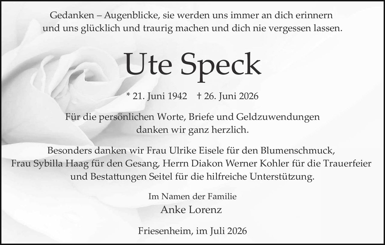 <p>Gedanken – Augenblicke, sie werden uns immer an dich erinnern und uns glücklich und traurig machen und dich nie vergessen lassen.</p><p><strong>Ute Speck</strong></p><p>* 21. Juni 1942   † 26. Juni 2026</p><p>Für die persönlichen Worte, Briefe und Geldzuwendungen danken wir ganz herzlich.</p><p>Besonders danken wir Frau Ulrike Eisele für den Blumenschmuck, Frau Sybilla Haag für den Gesang, Herrn Diakon Werner Kohler für die Trauerfeier und Bestattungen Seitel für die hilfreiche Unterstützung.</p><p>Im Namen der Familie<br>Anke Lorenz</p><p>Friesenheim, im Juli 2026</p>