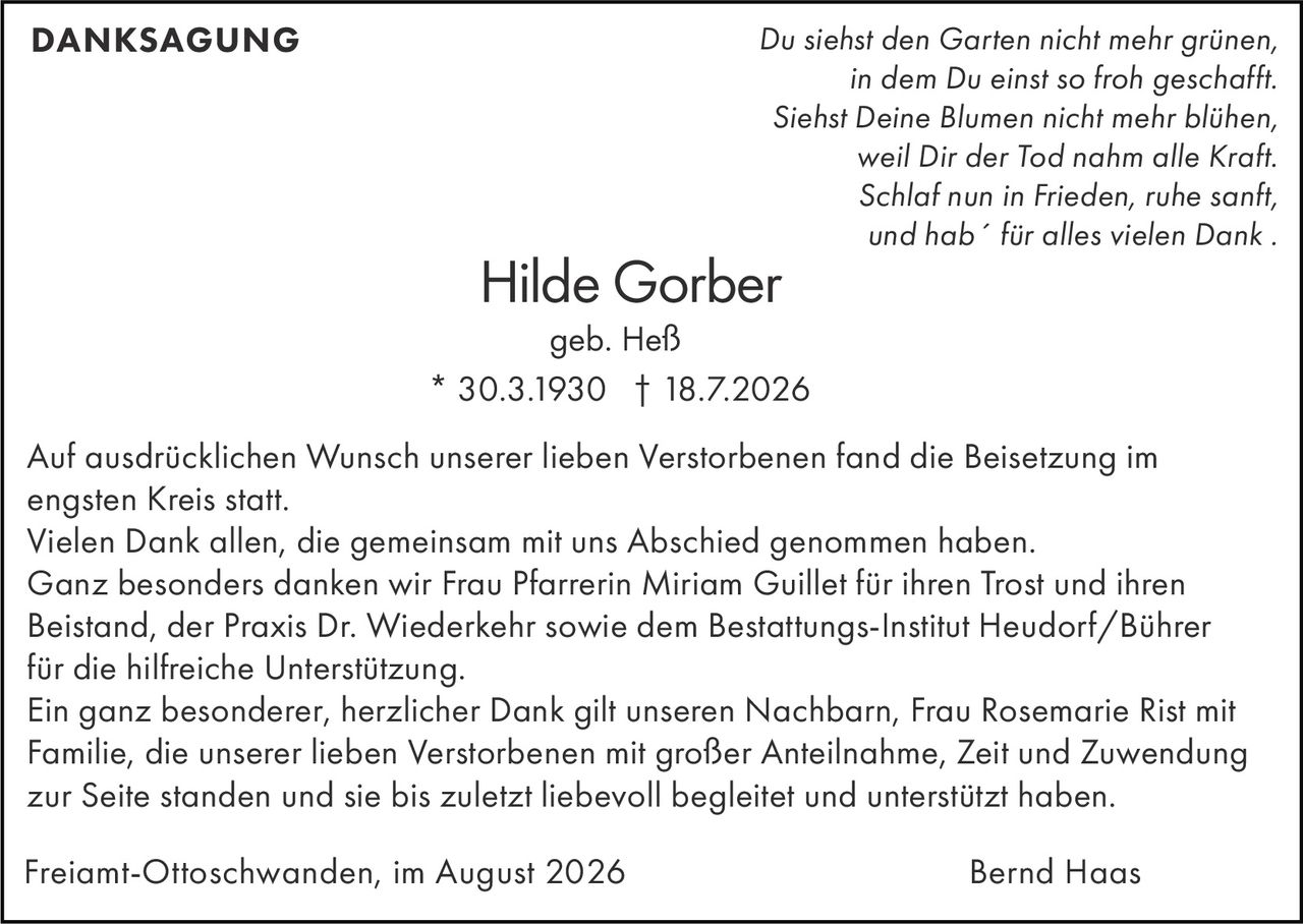 <p><i>Du siehst den Garten nicht mehr grünen,<br>in dem Du einst so froh geschafft.<br>Siehst Deine Blumen nicht mehr blühen,<br>weil Dir der Tod nahm alle Kraft.<br>Schlaf nun in Frieden, ruhe sanft,<br>und hab´ für alles vielen Dank .</i></p><p><strong>DANKSAGUNG</strong></p><p>Auf ausdrücklichen Wunsch unserer lieben Verstorbenen fand die Beisetzung im engsten Kreis statt.</p><p>Vielen Dank allen, die gemeinsam mit uns Abschied genommen haben.</p><p>Ganz besonders danken wir Frau Pfarrerin Miriam Guillet für ihren Trost und ihren Beistand, der Praxis Dr. Wiederkehr sowie dem Bestattungs-Institut Heudorf/Bührer für die hilfreiche Unterstützung.</p><p>Ein ganz besonderer, herzlicher Dank gilt unseren Nachbarn, Frau Rosemarie Rist mit Familie, die unserer lieben Verstorbenen mit großer Anteilnahme, Zeit und Zuwendung zur Seite standen und sie bis zuletzt liebevoll begleitet und unterstützt haben.</p><p>Freiamt-Ottoschwanden, im August 2026<br>Bernd Haas</p>