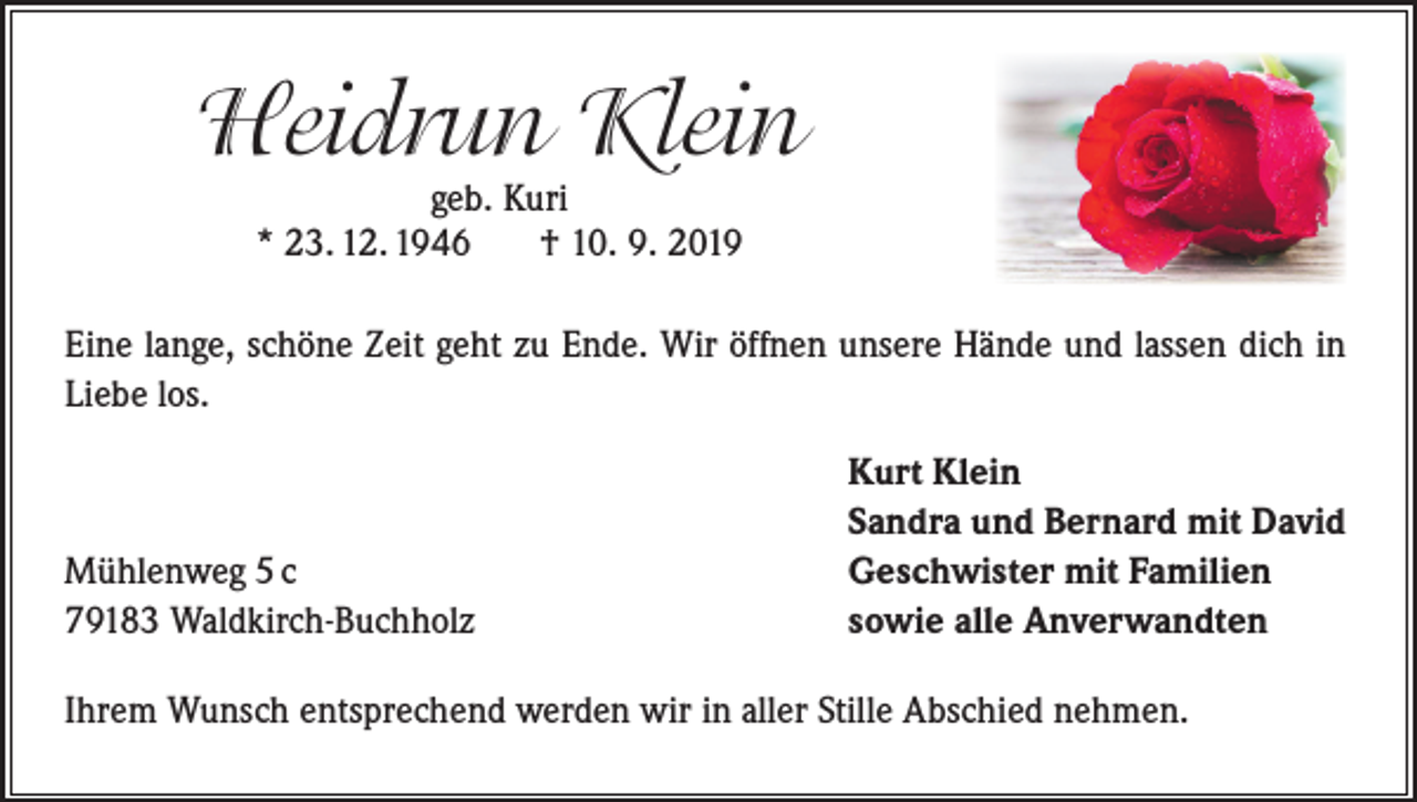 <p>Heidrun Klein<br />geb. Kuri<br />* 23. 12. 1946<br />† 10. 9. 2019</p><p>Eine lange, schöne Zeit geht zu Ende. Wir öffnen unsere Hände und lassen dich in<br />Liebe los.</p><p>Mühlenweg 5 c<br />79183 Waldkirch-Buchholz</p><p>Kurt Klein<br />Sandra und Bernard mit David<br />Geschwister mit Familien<br />sowie alle Anverwandten</p><p>Ihrem Wunsch entsprechend werden wir in aller Stille Abschied nehmen.</p>