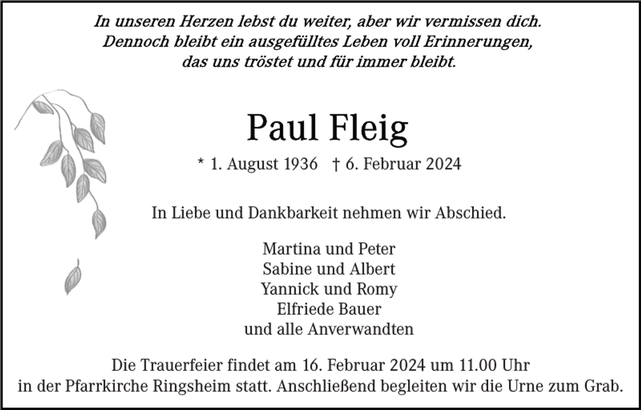 <p>* 1. August 1936 † 6. Februar 2024<br />In Liebe und Dankbarkeit nehmen wir Abschied.<br />Martina und Peter<br />Sabine und Albert<br />Yannick und Romy<br />Elfriede Bauer<br />und alle Anverwandten<br />Die Trauerfeier findet am 16. Februar 2024 um 11.00 Uhr<br />in der Pfarrkirche Ringsheim statt. Anschließend begleiten wir die Urne zum Grab.</p>