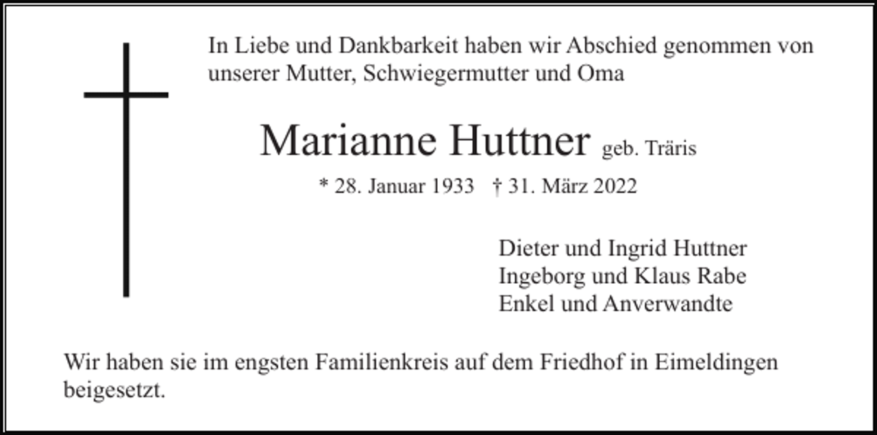 <p>In Liebe und Dankbarkeit haben wir Abschied genommen von<br />unserer Mutter, Schwiegermutter und Oma</p><p>Marianne Huttner geb. Träris<br />* 28. Januar 1933 † 31. März 2022</p><p>Dieter und Ingrid Huttner<br />Ingeborg und Klaus Rabe<br />Enkel und Anverwandte<br />Wir haben sie im engsten Familienkreis auf dem Friedhof in Eimeldingen<br />beigesetzt.</p>