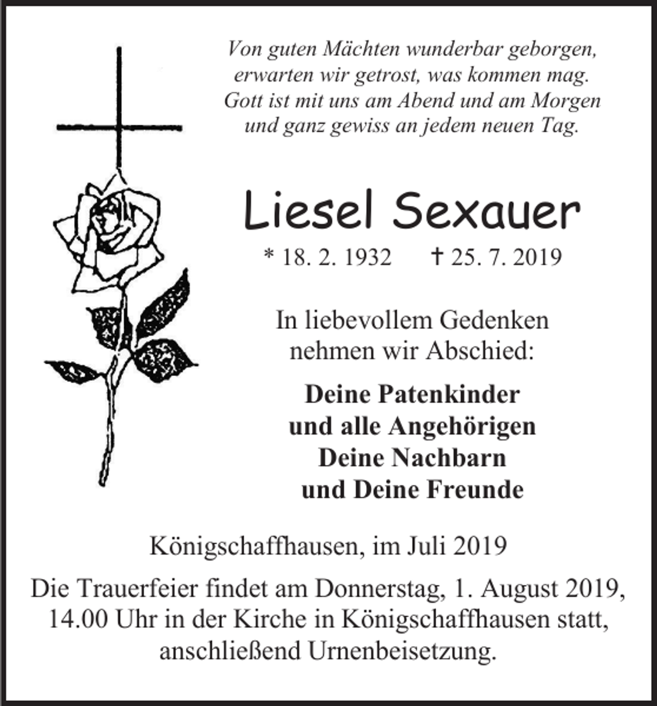 <p>Von guten Mächten wunderbar geborgen,<br />erwarten wir getrost, was kommen mag.<br />Gott ist mit uns am Abend und am Morgen<br />und ganz gewiss an jedem neuen Tag.</p><p>Liesel Sexauer<br />* 18. 2. 1932</p><p> 25. 7. 2019</p><p>In liebevollem Gedenken<br />nehmen wir Abschied:<br />Deine Patenkinder<br />und alle Angehörigen<br />Deine Nachbarn<br />und Deine Freunde<br />Königschaffhausen, im Juli 2019<br />Die Trauerfeier findet am Donnerstag, 1. August 2019,<br />14.00 Uhr in der Kirche in Königschaffhausen statt,<br />anschließend Urnenbeisetzung.</p>