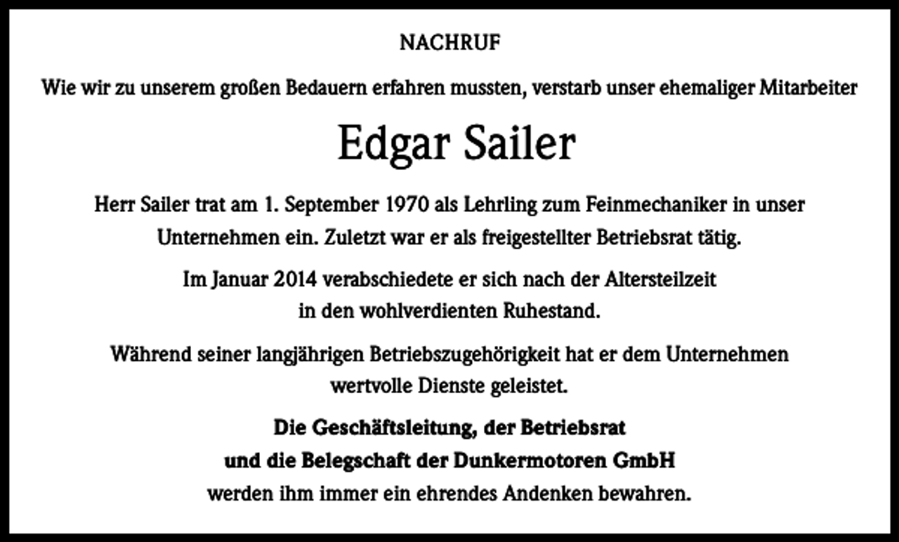 <p>NACHRUF<br />Wie wir zu unserem großen Bedauern erfahren mussten, verstarb unser ehemaliger Mitarbeiter</p><p>Edgar Sailer<br />Herr Sailer trat am 1. September 1970 als Lehrling zum Feinmechaniker in unser<br />Unternehmen ein. Zuletzt war er als freigestellter Betriebsrat tätig.<br />Im Januar 2014 verabschiedete er sich nach der Altersteilzeit<br />in den wohlverdienten Ruhestand.<br />Während seiner langjährigen Betriebszugehörigkeit hat er dem Unternehmen<br />wertvolle Dienste geleistet.<br />Die Geschäftsleitung, der Betriebsrat<br />und die Belegschaft der Dunkermotoren GmbH<br />werden ihm immer ein ehrendes Andenken bewahren.</p>