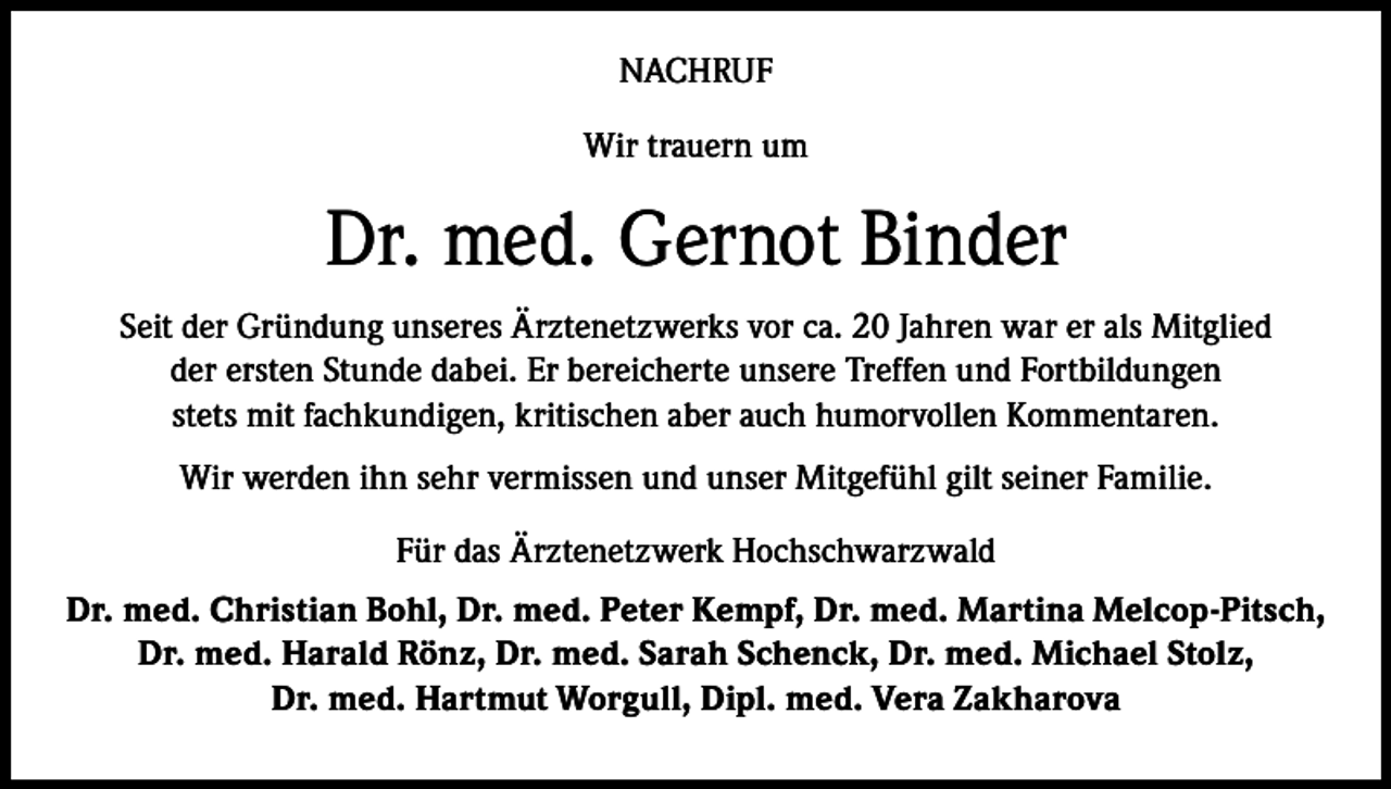 <p>NACHRUF<br />Wir trauern um</p><p>Dr. med. Gernot Binder<br />Seit der Gründung unseres Ärztenetzwerks vor ca. 20 Jahren war er als Mitglied<br />der ersten Stunde dabei. Er bereicherte unsere Treffen und Fortbildungen<br />stets mit fachkundigen, kritischen aber auch humorvollen Kommentaren.<br />Wir werden ihn sehr vermissen und unser Mitgefühl gilt seiner Familie.<br />Für das Ärztenetzwerk Hochschwarzwald<br />Dr. med. Christian Bohl, Dr. med. Peter Kempf, Dr. med. Martina Melcop-Pitsch,<br />Dr. med. Harald Rönz, Dr. med. Sarah Schenck, Dr. med. Michael Stolz,<br />Dr. med. Hartmut Worgull, Dipl. med. Vera Zakharova</p>