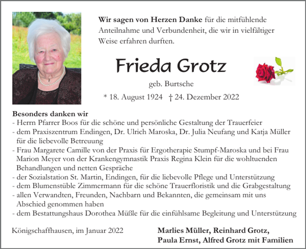<p>Wir sagen von Herzen Danke für die mitfühlende<br />Anteilnahme und Verbundenheit, die wir in vielfältiger<br />Weise erfahren durften.</p><p>Frieda Grotz<br />geb. Burtsche<br />* 18. August 1924 † 24. Dezember 2022<br />Besonders danken wir<br />- Herrn Pfarrer Boos für die schöne und persönliche Gestaltung der Trauerfeier<br />- dem Praxiszentrum Endingen, Dr. Ulrich Maroska, Dr. Julia Neufang und Katja Müller<br />für die liebevolle Betreuung<br />- Frau Margarete Camille von der Praxis für Ergotherapie Stumpf-Maroska und bei Frau<br />Marion Meyer von der Krankengymnastik Praxis Regina Klein für die wohltuenden<br />Behandlungen und netten Gespräche<br />- der Sozialstation St. Martin, Endingen, für die liebevolle Pflege und Unterstützung<br />- dem Blumenstüble Zimmermann für die schöne Trauerfloristik und die Grabgestaltung<br />- allen Verwandten, Freunden, Nachbarn und Bekannten, die gemeinsam mit uns<br />Abschied genommen haben<br />- dem Bestattungshaus Dorothea Müßle für die einfühlsame Begleitung und Unterstützung<br />Königschaffhausen, im Januar 2022</p><p>Marlies Müller, Reinhard Grotz,<br />Paula Ernst, Alfred Grotz mit Familien</p>