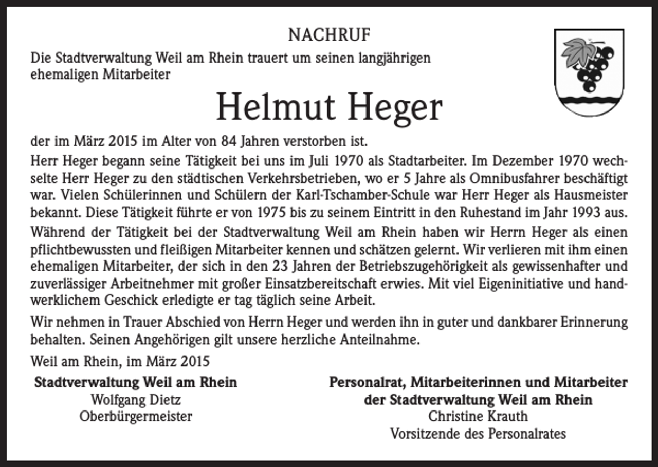 <p>NACHRUF<br />Die Stadtverwaltung Weil am Rhein trauert um seinen langjährigen<br />ehemaligen Mitarbeiter</p><p>Helmut Heger</p><p>der im März 2015 im Alter von 84 Jahren verstorben ist.<br />Herr Heger begann seine Tätigkeit bei uns im Juli 1970 als Stadtarbeiter. Im Dezember 1970 wechselte Herr Heger zu den städtischen Verkehrsbetrieben, wo er 5 Jahre als Omnibusfahrer beschäftigt<br />war. Vielen Schülerinnen und Schülern der Karl-Tschamber-Schule war Herr Heger als Hausmeister<br />bekannt. Diese Tätigkeit führte er von 1975 bis zu seinem Eintritt in den Ruhestand im Jahr 1993 aus.<br />Während der Tätigkeit bei der Stadtverwaltung Weil am Rhein haben wir Herrn Heger als einen<br />pflichtbewussten und fleißigen Mitarbeiter kennen und schätzen gelernt. Wir verlieren mit ihm einen<br />ehemaligen Mitarbeiter, der sich in den 23 Jahren der Betriebszugehörigkeit als gewissenhafter und<br />zuverlässiger Arbeitnehmer mit großer Einsatzbereitschaft erwies. Mit viel Eigen­initiative und handwerklichem Geschick erledigte er tag täglich seine Arbeit.<br />Wir nehmen in Trauer Abschied von Herrn Heger und werden ihn in guter und dankbarer Erinnerung<br />behalten. Seinen Angehörigen gilt unsere herzliche Anteilnahme.<br />Weil am Rhein, im März 2015<br />Stadtverwaltung Weil am Rhein<br />Personalrat, Mitarbeiterinnen und Mitarbeiter</p><p>Wolfgang Dietz<br />der Stadtverwaltung Weil am Rhein</p><p>Oberbürgermeister<br />Christine Krauth</p><p>Vorsitzende des Personalrates</p>